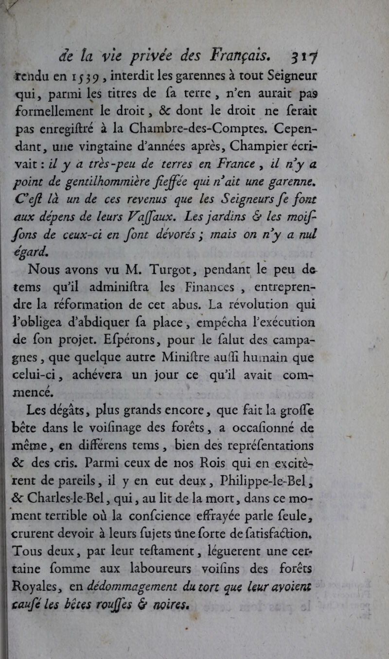 rendu en 1539, interdit les garennes à tout Seigneur qui, parmi ks titres de fa terre , n'en aurait pas formellement le droit, & dont le droit ne ferait pas enregiftré à la Chambre-des-Comptes. Cepen- dant, une vingtaine d'années après, Champier écri- vait : il y a très-peu de terres en France , il ny a point de gentilhommière fieffée qui n 'ait une garenne. C’efi là un de ces revenus que les Seigneurs fie fiant aux dépens de leurs Vaffaux, Les jardins & les moifi fions de ceux-ci en fiont dévorés ; mais on ny a nul égard. Nous avons vu M. Turgot, pendant le peu de- tems qu'il adminiftra les Finances , entrepren- dre la réformation de cet abus. La révolution qui I l'obligea d'abdiquer fa place, empêcha l'exécution | de fon projet. Efpérons, pour le falut des campa- j gnes, que quelque autre Minière autfi humain que celui-ci, achèvera un jour ce qu'il avait com- mencé. Les dégâts, plus grands encore, que fait la grolTe | bête dans le voilinage des forêts, a occafîonné de j même, en différens tems, bien des repréfentations | St des cris. Parmi ceux de nos Rois qui en excitè- rent de pareils, il y en eut deux, Philippe-le-Bel, Sc Charles-le-Bel, qui, au lit de la mort, dans ce mo- ment terrible où la confcience effrayée parle feule, ; crurent devoir à leurs fujets Une forte de fatisfaétion. I Tous deux, par leur teftament, léguèrent une cer- ! taine fomme aux laboureurs voifins des forêts 1 Royales, en dédommagement du tort que leur avoient ! caufié les bêtes rouffes & noires• * • I