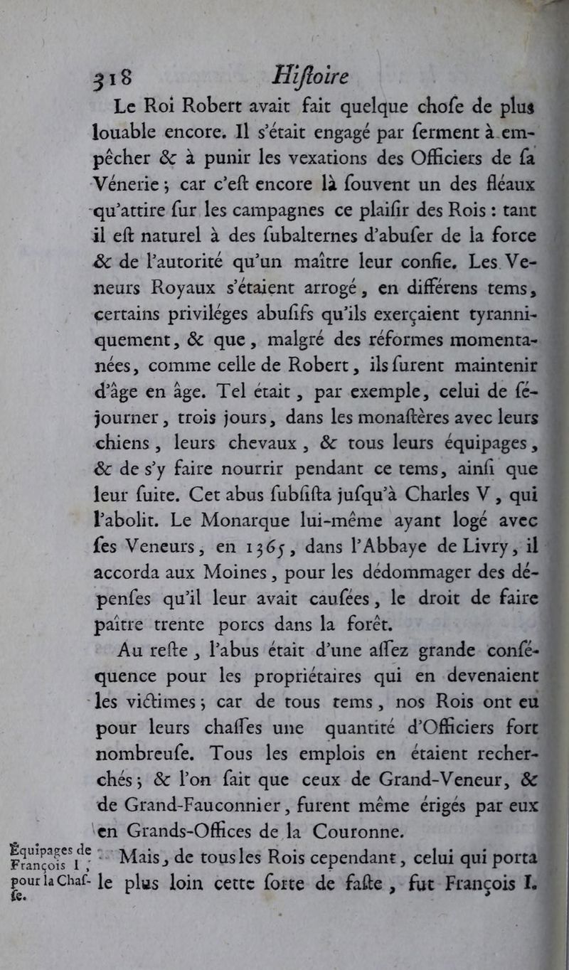 Le Roi Robert avait fait quelque chofe de plus louable encore. Il sétait engagé par ferment à em- pêcher <k à punir les vexations des Officiers de fa Vénerie *, car c’efl: encore là fouvent un des fléaux qu’attire fur les campagnes ce plaifir des Rois : tant il efl: naturel à des fubalternes d’abufer de la force 8c de l’autorité qu’un maître leur confie. Les Ve- neurs Royaux s’étaient arrogé, en différens tems, certains privilèges abufifs qu’ils exerçaient tyranni- quement , 8c que, malgré des réformes momenta- nées, comme celle de Robert, ils furent maintenir d’âge en âge. Tel était, par exemple, celui de fé- journer, trois jours, dans les monaftères avec leurs chiens , leurs chevaux , 8c tous leurs équipages, 8c de s’y faire nourrir pendant ce tems, ainfi que leur fuite. Cet abus fubfifta jufqu’à Charles V , qui l’abolit. Le Monarque lui-même ayant logé avec fes Veneurs, en 1365, dans l’Abbaye deLivry, il accorda aux Moines , pour les dédommager des dé- penfes qu’il leur avait caufees, le droit de faire paître trente porcs dans la forêt. Au refte, l’abus était d’une aflez grande confé- quence pour les propriétaires qui en devenaient les viétimes j car de tous tems , nos Rois ont eu pour leurs chafles une quantité d’Officiers fort nombreufe. Tous les emplois en étaient recher- chés } 8c l’on fait que ceux de Grand-Veneur, 8c de Grand-Fauconnier, furent même érigés par eux en Grands-Offices de la Couronne. François*^* Mais, de tous les Rois cependant, celui qui porta pouriaChaf-le plus loin cette forte de fafte , fut François I. fe. f 9 *