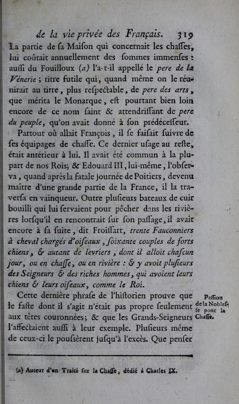 La partie de fa Maifon qui concernait les chafles, lui coûtait annuellement des fommes immenfes : auflî du Fouilloux (a) l’a-t-il appelle le pere de la Vénerie ; titre futile qui, quand même on le réu* nirait au titre, plus refpe&able, de pere des arts % que mérita le Monarque, eft pourtant bien loin encore de ce nom faint & attendriflant de pere I du peuple, qu’on avait donné à fon prédécefleur. Partout où allait François , il fe faifait fuivre de fes équipages de chafie. Ce dernier ufage au refte* était antérieur à lui. Il avait été commun à la plu- part de nos Rois; & Edouard III, lui-même, l’obfcr- va, quand après la fatale journée de Poitiers, devenu maître d’une grande partie de la France, il la tra- verfa en vainqueur. Outre plufieurs bateaux de cuir ! bouilli qui lui fervaient pour pêcher dans les riviè- res lorfqu’il en rencontrait fur fon palPage,il avait encore à fa fuite, dit Froiflart, trente Fauconniers j à cheval chargés d3oifeaux, foixante couples de forts chiens y & autant de lévriers , dont il alloit chafcun joury ou en chajfey ou en rivière : & y avoit plufieurs des Seigneurs & des riches hommes, qui avoient leurs chiens & leurs oifeauxy comme le Roi. Cette dernière phrafe de l’hiftorien prouve que paffion le fafte dont il s’agit n’était pas propre feulement fec aux têtes couronnées; & que les Grands-Seigneurs Chaffè. l’affeélaient auflî à leur exemple. Plufieurs même de ceux-ci le poufsèrent jufqu’à l’excès. Que penfer U) Auteur d’un Traité fur la Chajfle, dédié à Charles IX. I  !