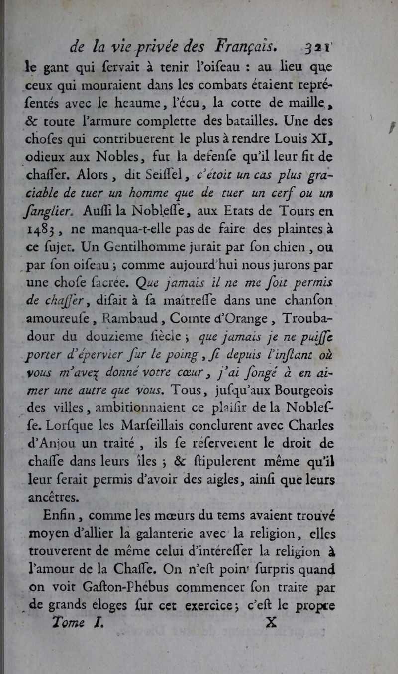le gant qui fervait à tenir l’oifeau : au lieu que ceux qui mouraient dans les combats étaient repré- fentés avec le heaume, l’écu, la cotte de maille, ôc toute l’armure complette des batailles. Une des chofes qui contribuèrent le plus à rendre Louis XI, odieux aux Nobles, fut la defenfe qu’il leur fit de chader. Alors, dit Seifiel, cetoit un cas plus gra- ciable de tuer un homme que de tuer un cerf ou un fanglier. Audi la Noblefle, aux Etats de Tours en 1483, ne manqua-t-elle pas de faire des plaintes à ce fujet. Un Gentilhomme jurait par fon chien , ou par fon oifeau \ comme aujourd'hui nous jurons par une chofe facree. Que jamais il ne me fou permis de chaJJ'er, difait à fa maitrefie dans une chanfon amoureufe , Rambaud, Comte d’Orange , Trouba- dour du douzième iiècie \ que jamais je ne puiffe porter d’épervier fur le poing , fi depuis l'infant oîi vous m’ave% donné votre cœur, j’ai fongé à en ai- mer une autre que vous. Tous, jufqu’aux Bourgeois des villes, ambitionnaient ce plaifir de la Noblef- fe. Lorfque les Marfeillais conclurent avec Charles d’Aniou un traité , ils fe refervetent le droit de chade dans leurs îles \ Ôc dipulerent même qu’il leur ferait permis d’avoir des aigles, ainfi que leurs ancêtres. Enfin , comme les mœurs du tems avaient trouvé moyen d’allier la galanterie avec la religion, elles trouvèrent de même celui d’intéreder la religion à l’amour de la Chade. On n’eft pour furpris quand on voit GaftonThébus commencer fon traite par de grands eloges fur cet exercicej c’eft le propre Tome L X