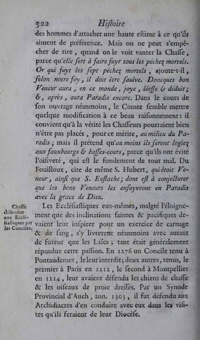 des hommes d’attacher une haute eftime à ce qu’ils aiment de préférence. Mais on ne peut s’empê- cher de rire , quand on le voit vanter la Chalfe, parce qu'elle fert à faire fuyr tous les péche^ mortels» Or qui fuyt les fept pèche% mortels , ajoute-t-il , félon notre foy , il doit être faulve. Doncques bon Vzneur aura en ce monde , joye , léefje & déduit ; &, après , aura Paradis encore. Dans le cours de fon ouvrage néanmoins, le Comte femble mettre quelque modification à ce beau raifonnement : il convient qu’à la vérité les Chafifeurs pourraient bien n’être pas placés , pour ce mérite, au milieu du Pa- radis ; mais il prétend qu'au moins ils feront logie% aux faux bourgs & baffes-cours y parce qu’ils ont évité l’oifiveté , qui efl le fondement de tout mal. Du Fouilloux, cite de mêmeS. Hubert, quiètoit Ve- neur , ainfi que S. Euflache ; dont efi à conjecturer que les bons Veneurs les enfuyvront en Paradis avec la grâce de Dieu, Chaire Les Eccléfîaftiques eux-mêmes, malgré Péloigne- aux Ecdé- ment que des inclinations faintes 6c pacifiques de- fiaftiques par vaient leur infpirer pour un exercice de carnage les Conciles. , 6c de lang , s’y livrèrent neanmoins avec autant de fureur que les Laïcs ; tant était généralement répandue cette paillon. En 1276 un Concile tenu à Pontaudemer, le leur interdit-, deux autres, tenus, le premier à Paris en 1212, le fécond à Montpellier en 1214, leur avaient défendu les chiens de chalTe 6c les oifeaux de proie drelTes. Par un Synode Provincial d’^uch , ann. 1503 , il fut défendu aux Archidiacres d’en conduire avec eux dans les vifi- tes qu’ils feraient de leur Diocèfe.