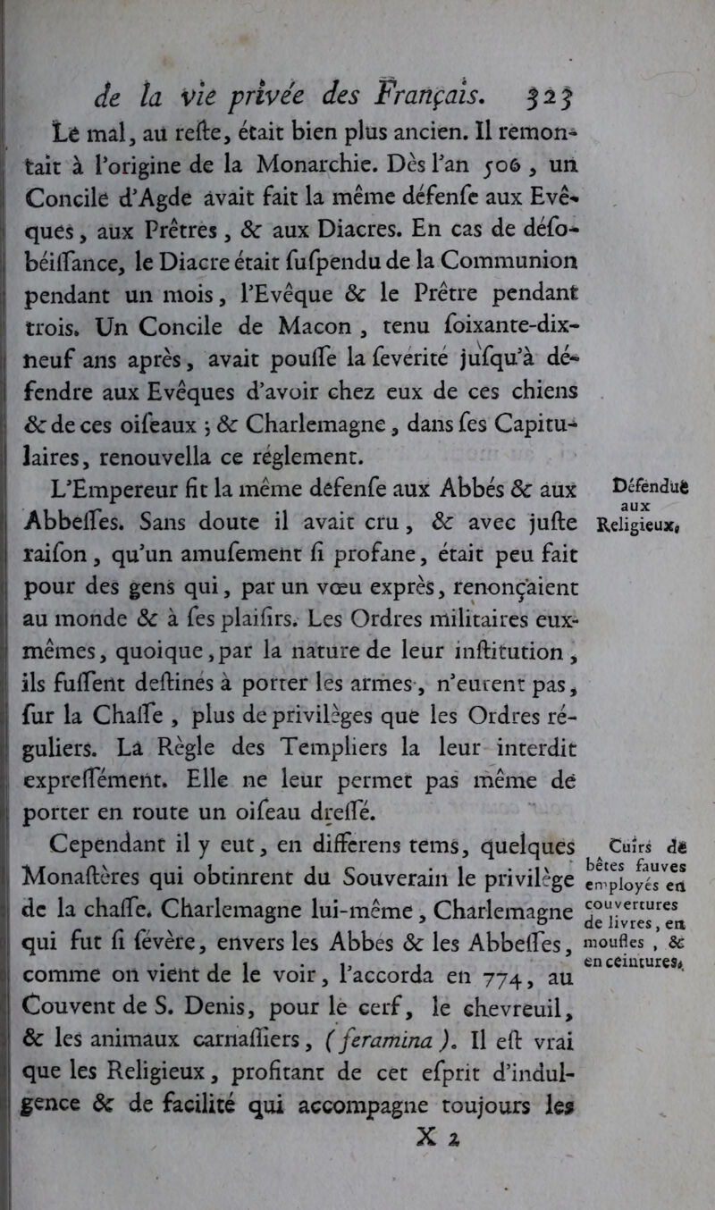 Défendüfc aux Religieux, de la vie privée des Français. 525 Lè mal, au refte, était bien plus ancien. Il remon- tait à l’origine de la Monarchie. Dès Tan 506 , un Concile d’Agde avait fait la même défenfe aux Eve- ques, aux Prêtres , Ôc aux Diacres. En cas de défo- béifiance, le Diacre était fufpendu de la Communion pendant un mois, l’Evêque ôc le Prêtre pendant trois. Un Concile de Maçon , tenu foixante-dix- neuf ans après, avait poufle la feverite jufqu’à dé- fendre aux Evêques d’avoir chez eux de ces chiens ôc de ces oifeaux ; ôc Charlemagne, dans fes Capitu- laires, renouvella ce réglement. L’Empereur fit la même defenfe aux Abbés ôc aux Abbeffes. Sans doute il avait cru, ôc avec jufte raifon, qu’un amufement fi profane, était peu fait pour des gens qui, par un vœu exprès, renonçaient au monde ôc à fes plaifîrs. Les Ordres militaires eux- mêmes, quoique,par la nature de leur inftitution, ils fuirent deftines à porter les armes, n’eurent pas, fur la Chaffe , plus de privilèges que les Ordres ré- guliers. Là Règle des Templiers la leur interdit exprelTément. Elle ne leur permet pas même dé porter en route un oifeau drelîe. Cependant il y eut, en differens tems, quelques Monaftères qui obtinrent du Souverain le privilège eéployésea de la chalfe. Charlemagne lui-même, Charlemagne Jc'iivres 'Tn. qui fut fi févère, envers les Abbes ôc les Abbeffes, moufles * & comme on vient de le voir, l’accorda en 774, au Couvent de S. Denis, pour le cerf, le chevreuil, ôc les animaux carnalîiers, ( feramina ). Il eft vrai que les Religieux, profitant de cet efprit d’indul- gence ôc de facilité qui accompagne toujours les X z Cuirs dë en ceintures.