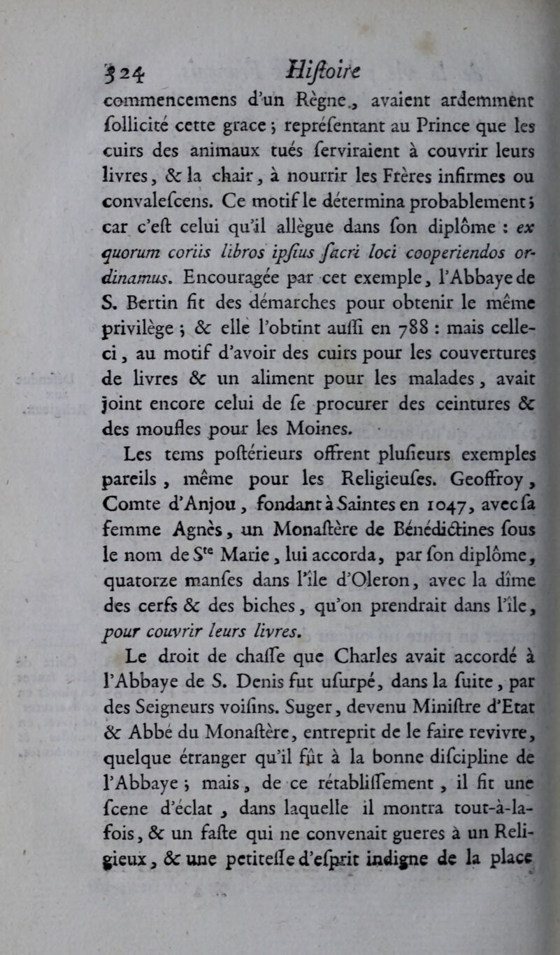 commencemens d’un Règne., avaient ardemment follicité cette grâce \ repréfentant au Prince que les cuirs des animaux tués ferviraient à couvrir leurs livres, ôc la chair, à nourrir les Frères infirmes ou convalefcens. Ce motif le détermina probablement > car c’eft celui qu’il allègue dans fon diplôme : ex quorum coriis libros ipfius facri loci cooperiendos or- dinamus. Encouragée par cet exemple, l’Abbaye de S, Bertin fit des démarches pour obtenir le même privilège j ôc elle l’obtint aulli en 788 : mais celle- ci , au motif d’avoir des cuirs pour les couvertures de livres ôc un aliment pour les malades, avait joint encore celui de fe procurer des ceintures ôc des moufles pour les Moines. Les tems poftérieurs offrent pluficurs exemples pareils , même pour les Religieufes. Geoffroy, Comte d’Anjou, fondant à Saintes en 1047, avecfa femme Agnès, un Monaflère de Bénédi&ines fous le nom de Ste Marie, lui accorda, par fon diplôme, quatorze manfes dans Pile d’Oleron, avec la dîme des cerfs ôc des biches, qu’on prendrait dans l’îlc, pour couvrir leurs livres. Le droit de chalfe que Charles avait accordé à l’Abbaye de S. Denis fut ufurpé, dans la fuite, par des Seigneurs voifins. Suger, devenu Miniftre d’Etat Ôc Abbe du Monaflère, entreprit de le faire revivre, quelque étranger qu’il fut à la bonne difcipline de l’Abbaye > mais, de ce rétablilfement , il fit une fcene d’éclat , dans laquelle il montra tout-à-la- fois, ôc un fafte qui ne convenait gueres à un Reli- gieux , Ôc une pctitefle d’efprit indigne de la place