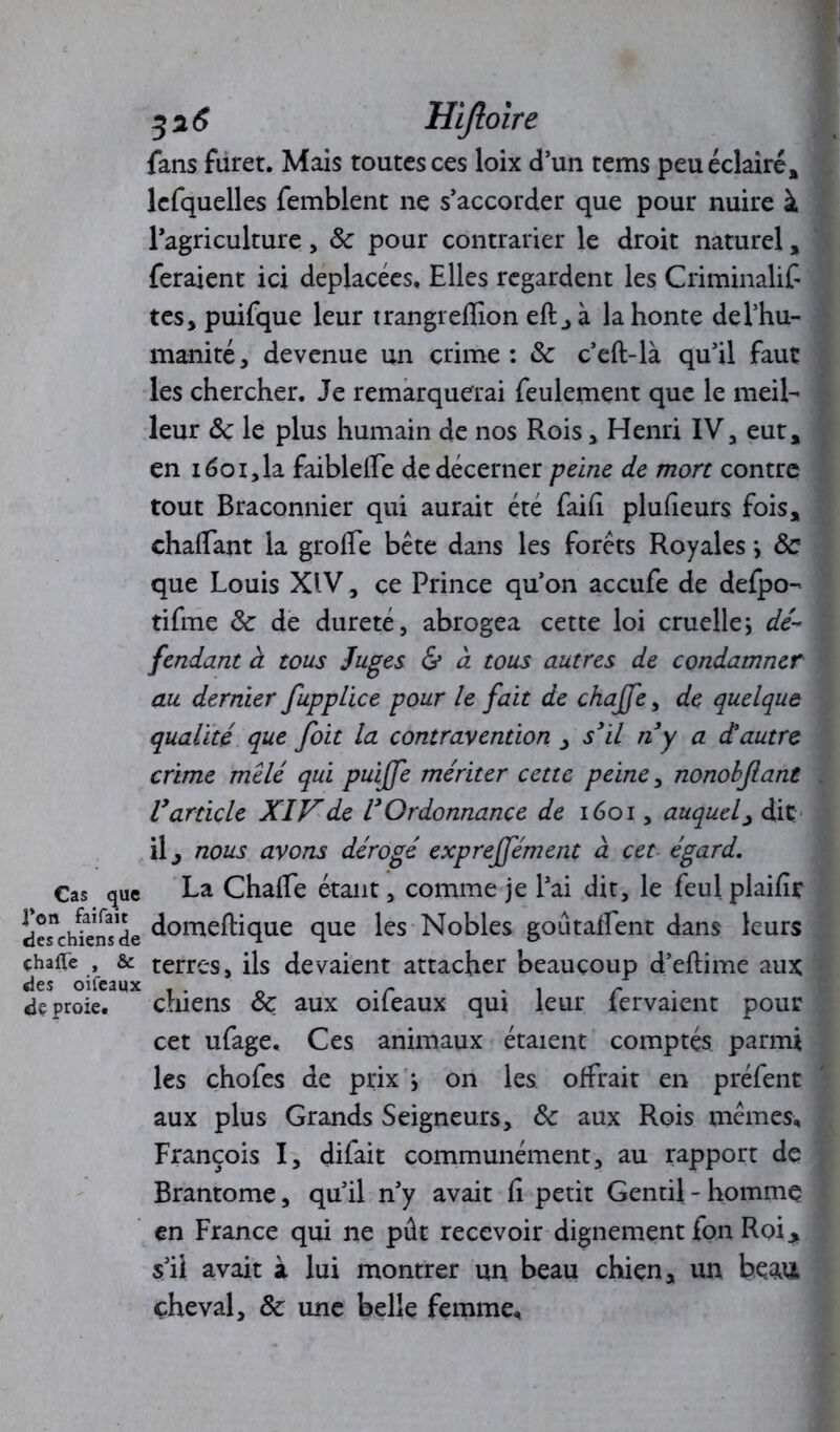 fans furet. Mais toutes ces loix d’un tems peu éclairé, lcfquelles femblent ne s’accorder que pour nuire à l’agriculture, 8c pour contrarier le droit naturel, feraient ici déplacées. Elles regardent les Criminalif tes, puifque leur trangreffion eft,à la honte del’hu- manité, devenue un crime: & c’eft-là qu’il faut les chercher. Je remarquerai feulement que le meil- leur 8c le plus humain de nos Rois, Henri IV, eut, en 1601, la faibleife de décerner peine de mort contre tout Braconnier qui aurait été faifi plufieurs fois, chalfant la groffe béte dans les forets Royales *, 8c que Louis XIV, ce Prince qu’on accufe de defpo- tifme 8c de dureté, abrogea cette loi cruelle j dé- fendant à tous Juges & à tous autres de condamner au dernier fuppLice pour le fait de chajfe, de quelque qualité que foit la contravention , s3il riy a d'autre crime mêlé qui puijfe mériter cette peine, nonobflant Varticle XIVde VOrdonnance de 1601, auquel, dit il j nous avons dérogé exprejfément à cet égard. Cas que La Chalfe étant, comme je l’ai dit, le feulplaifîr des^hiens de ûomeftique que les Nobles goûtaffent dans leurs çhafTe , & terres, ils devaient attacher beaucoup d’eftime aux des oifeaux . . .r . . r de proie. chiens 8c aux oileaux qui leur lervaient pour cet ufage. Ces animaux étaient comptés parmi les chofes de prix > on les offrait en préfent aux plus Grands Seigneurs, 8c aux Rois mêmes, François I, difait communément, au rapport de Brantôme, qu’il n’y avait fi petit Gentil - homme en France qui ne pût recevoir dignement fon Roi * s’il avait à lui montrer un beau chien, un beaii cheval, 8c une belle femme.