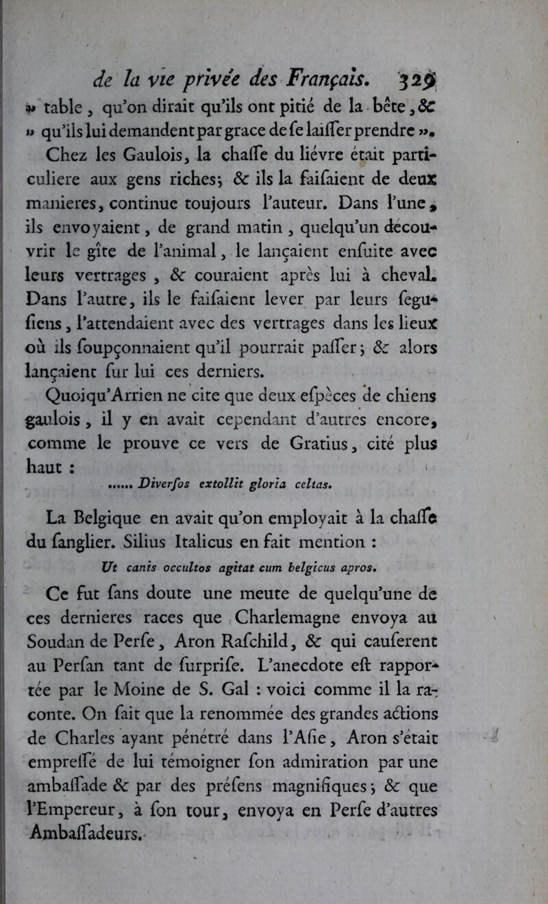 s» table , qu’on dirait qu’ils ont pitié de la bête,&T » qu’ils lui demandent par grâce de fe lailler prendre ». Chez les Gaulois, la chalfe du lièvre était parti- culière aux gens riches*, ôc ils la faifaient de deux maniérés, continue toujours l’auteur. Dans l’une, ils envoyaient, de grand matin , quelqu’un décou- vrir le gîte de l’animal, le lançaient enfuite avec leurs vertrages , ôc couraient après lui à chevaL Dans l’autre, ils le faifaient lever par leurs fegu- ficns, l’attendaient avec des vertrages dans les lieux où ils foupçonnaient qu’il pourrait palier -, ôc alors lançaient fur lui ces derniers. IQuoiqu’Arrien ne cite que deux efpèces de chiens gaulois , il y en avait cependant d’autres encore, comme le prouve ce vers de Gratius, cité plus haut : Diverfos extollit gloria celtas. La Belgique en avait qu’on employait à la chalTe du fanglier. Silius Italicus en fait mention : Ut canis occultos agitat cum belgicus apros. Ce fut fans doute une meute de quelqu’une de ces dernieres races que Charlemagne envoya au Soudan de Perfe, Aron Rafchild, ôc qui cauferent au Perfan tant de furprife. L’anecdote eft rappor- tée par le Moine de S. Gai : voici comme il la ra- conte. On fait que la renommée des grandes adlions de Charles ayant pénétré dans l’Alîe, Aron s’était emprelfé de lui témoigner fon admiration par une amballade ôc par des préfens magnifiques *, ôc que l’Empereur, à fon tour, envoya en Perfe d’autres Amballadeurs.