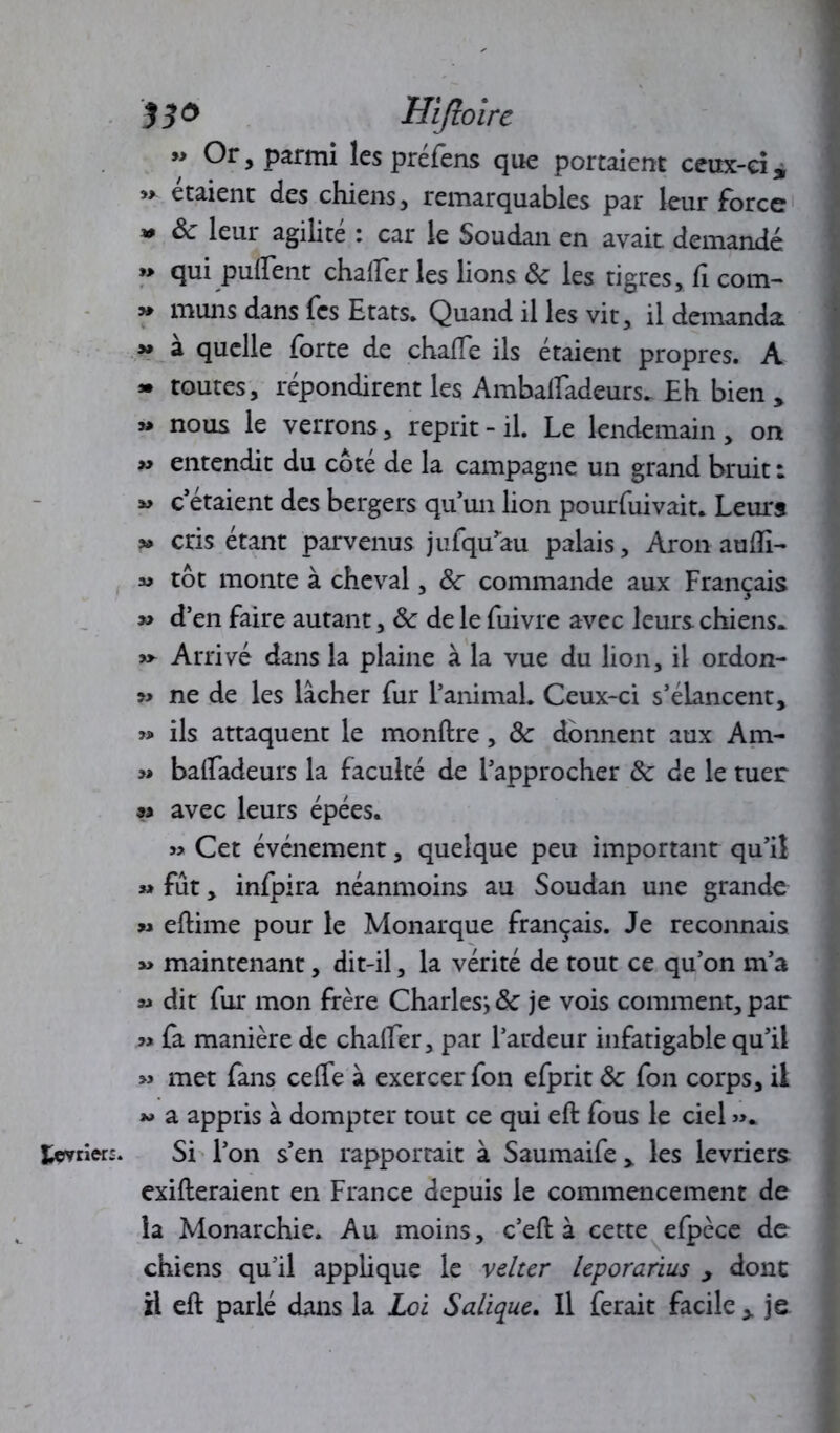” Or, parmi les prefens que portaient ceux-ci 9 ” étaient des chiens, remarquables par leur force « 8c leur agilité : car le Soudan en avait demandé »> qui puflent châtier les lions & les tigres, fi corn- » muns dans fes Etats. Quand il les vit, il demanda à quelle forte de chafTe ils étaient propres. A » toutes, répondirent les Ambaiïadeurs. Eh bien , »» nous le verrons, reprit - il. Le lendemain, on » entendit du côté de la campagne un grand bruit : « c’étaient des bergers qu un lion pourfuivait. Leurs » cris étant parvenus jufqu’au palais, Aron autîi- « tôt monte à cheval, 8c commande aux Français *> d’en faire autant, 8c de le fuivre avec leurs chiens* y» Arrivé dans la plaine à la vue du lion, il ordon- » ne de les lâcher fur l’animal. Ceux-ci s’élancent, » ils attaquent le monftre, 8c donnent aux Am- » batladeurs la faculté de l’approcher 8c de le tuer « avec leurs épées. » Cet événement, quelque peu important qu’il » fût, infpira néanmoins au Soudan une grande » eftime pour le Monarque français. Je reconnais » maintenant, dit-il, la vérité de tout ce qu’on m’a « dit fur mon frère Charles1,8c je vois comment, par » fa manière de châtier, par l’ardeur infatigable qu’il » met fans celle à exercer fon efprit 8c fon corps, il w a appris à dompter tout ce qui eft fous le ciel ». fcçvrier:. Si l’on s’en rapportait à Saumaife , les lévriers exileraient en France depuis le commencement de la Monarchie. Au moins, c’efl à cette efpèce de chiens qu'il applique le velter leporanus y dont il eft parlé dans la Loi Salique. Il ferait facile y je
