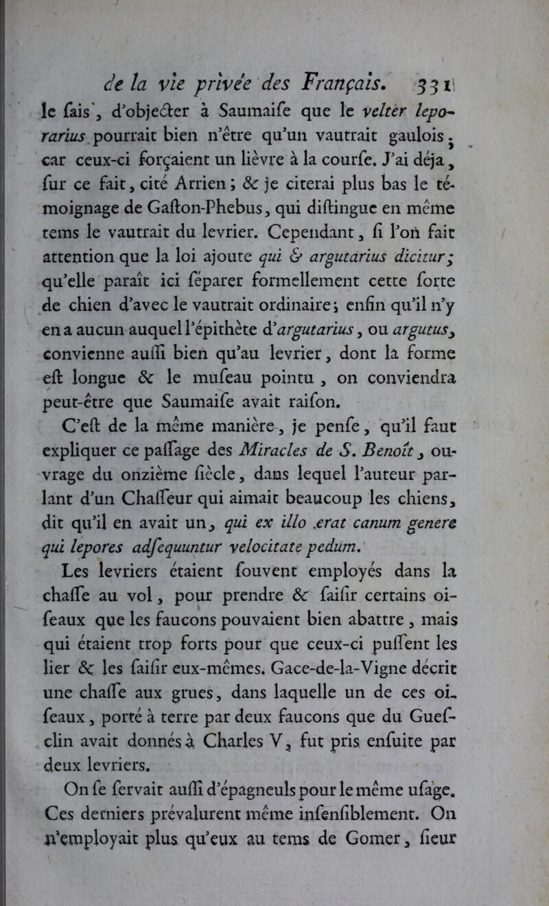 le fais*, d'objecter à Saumaife que le velter lepo~ rarius pourrait bien n'être qu'un vautrait gaulois car ceux-ci forçaient un lièvre à la courfe. J'ai déjà , fur ce fait, cité Arrien; 8c je citerai plus bas le té- moignage de Gafton-Phebus, qui diftinguc en meme tems le vautrait du levrier. Cependant, fi l'on fait attention que la loi ajoute qui & argutarius dicitur; qu'elle paraît ici féparer formellement cette forte de chien d’avec le vautrait ordinaire i enfin qu'il 11'y en a aucun auquel l'épithète d'argutarius, ou argutus, convienne aufii bien qu'au levrier, dont la forme eft longue 8c le mufeau pointu , on conviendra peut-être que Saumaife avait raifon. C'eft de la même manière, je penfe, qu'il faut expliquer ce palfage des Miracles de S. Benoît , ou- vrage du onzième fiècle, dans lequel l’auteur par- lant d'un Chalfeur qui aimait beaucoup les chiens, dit qu'il en avait un, qui ex illo .<erat canum généra qui lepores adfequuntur velocitate pedum. Les lévriers étaient fouvent employés dans la chafle au vol, pour prendre 8c faifir certains oi- feaux que les faucons pouvaient bien abattre , mais qui étaient trop forts pour que ceux-ci pufient les lier 8c les faifir eux-mêmes. Gace-de-la-Vigne décrit une chaife aux grues, dans laquelle un de ces oL féaux, porté à terre par deux faucons que du Guef- clin avait donnés à Charles V, fut pris enfuite par deux lévriers. On fe fervait auflî d'épagneuls pour le même ufage. Ces derniers prévalurent même infenfiblement. On n'employait plus qu'eux au tems de Gomer, fieur