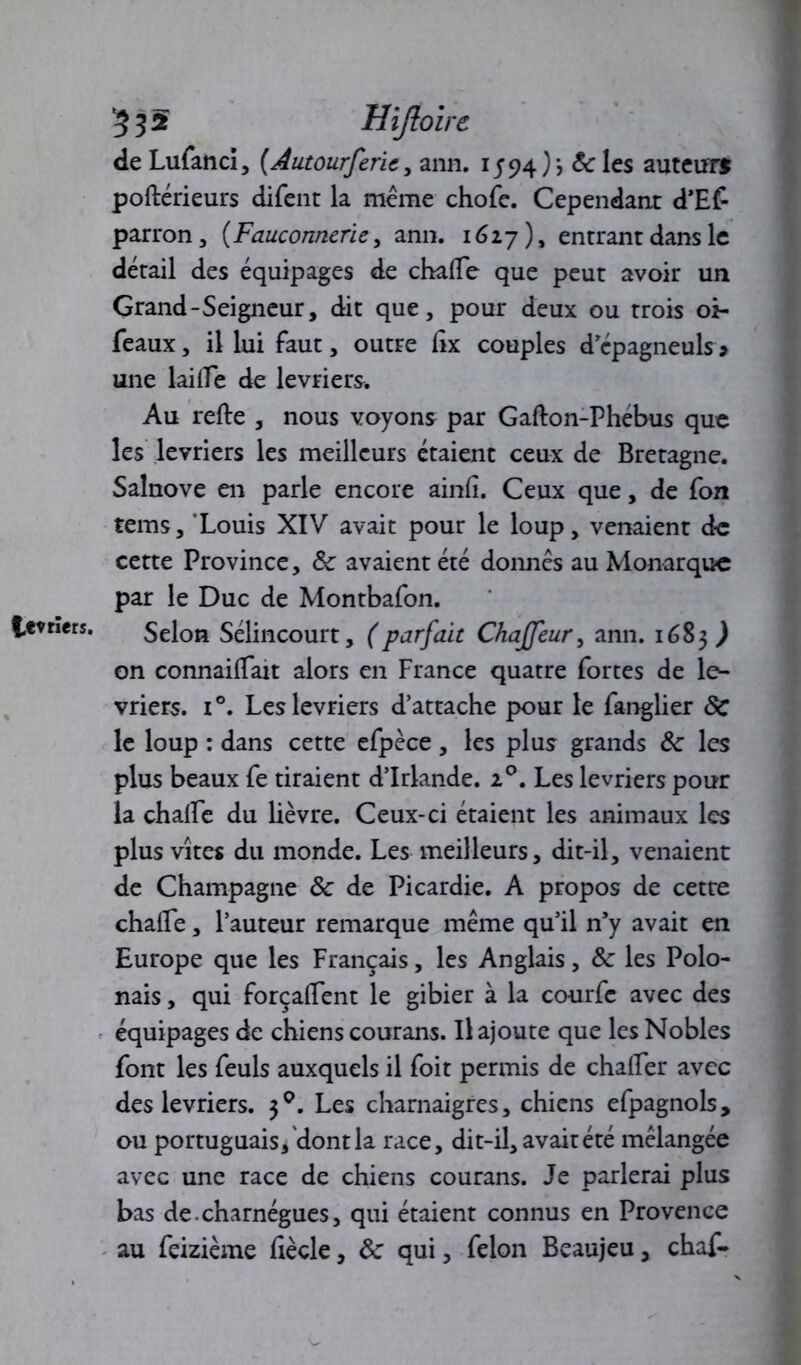 févriers. 532 Hiftoirc de Lufanci, [Autourferie, ann. 1594)'? &des auteur» poftérieurs difent la même chofe. Cependant d’Ef parron, {Fauconnerie, ann. 1627), entrant dans le détail des équipages de chafle que peut avoir un Grand-Seigneur, dit que, pour deux ou trois oi- une lai ire de lévriers. Au refte , nous voyons par Gafton-Phébus que les lévriers les meilleurs étaient ceux de Bretagne. Salnove en parle encore ainfî. Ceux que, de fon tems, ‘Louis XIV avait pour le loup, venaient de cette Province, 8c avaient été donnes au Monarque par le Duc de Montbafon. Selon Sélincourt, ( parfait Chajfeur, ann. 1683^ on connailTait alors en France quatre fortes de lé- vriers. i°. Les lévriers d’attache pour le fanglier 8c le loup : dans cette efpèce , les plus grands 8c les plus beaux fe tiraient d’Irlande. 20. Les lévriers pour la chaffe du lièvre. Ceux-ci étaient les animaux les plus vîtes du monde. Les meilleurs, dit-il, venaient de Champagne 8c de Picardie. A propos de cette chaile, l’auteur remarque même qu’il n’y avait en Europe que les Français, les Anglais, 8c les Polo- nais , qui forçalTent le gibier à la courfe avec des équipages de chiens courans. Il ajoute que les Nobles font les feuls auxquels il foit permis de chaifer avec des lévriers. Les charnaigres, chiens efpagnols, ou portuguais, dontla race, dit-il, avait été mélangée avec une race de chiens courans. Je parlerai plus bas de charnégues, qui étaient connus en Provence au feizième fiècle, 8c qui, félon Beaujeu, chaf-