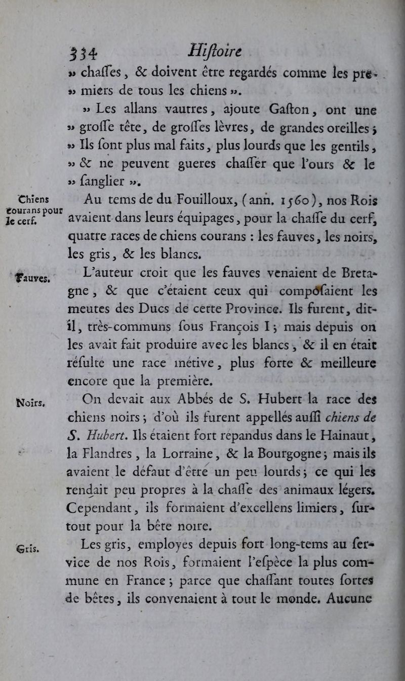 » chaHes, 8c doivent être regardés comme les pre* » miers de tous les chiens ». » Les allans vautres, ajoute Gafton, ont une grorte tête, de grolles lèvres, de grandes oreilles > m Ils font plus mal faits, plus lourds que les gentils , 8c ne peuvent gueres charter que l’ours 8c le « fanglier ». Chiens Au tems de du Fouilloux, ( ann. i f6o), nos Rois ic cerf. avaient dans leurs équipages, pour la chalie du cerf, quatre races de chiens courans : les fauves, les noirs, les gris, 8c les blancs. Tauves. L’auteur croit que les fauves venaient de Breta- gne , 8c que c’etaient ceux qui comptaient les meutes des Ducs de cette Province. Iis furent, dit- il, très-communs fous François I j mais depuis on les avait fait produire avec les blancs, 8c il en était réfulte une race metive, plus forte 8c meilleure encore que la première. Noirs, On devait aux Abbés de S. Hubert la race des chiens noirs j d’où ils furent appellés aulfi chiens de S. Hubert. Ils étaient fort répandus dans le Hainaut, la Flandres , la Lorraine, 8c la Bourgogne j mais ils avaient le défaut d’être un peu lourds j ce qui les rendait peu propres à la charte des animaux légers. Cependant, ils formaient d’excellens limiers, fur- tout pour la bête noire. €ris> Les gris, employés depuis fort long-tems au fer- vice de nos Rois, formaient l’efpèce la plus com- mune en France *, parce que challant toutes fortes de bêtes, ils convenaient à tout le monde. Aucune