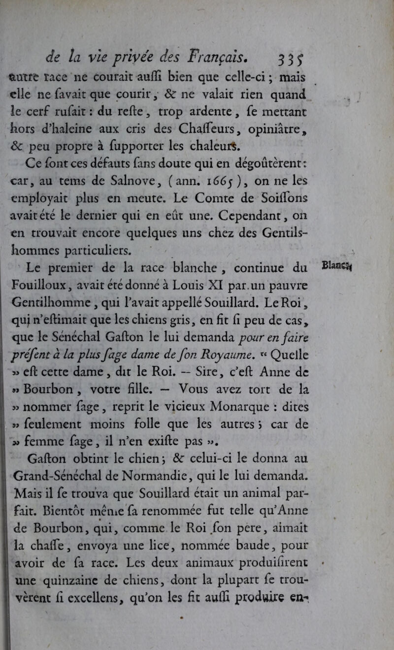 feutre race ne courait aufli bien que celle-ci ; mais elle ne favait que courir, ôc ne valait rien quand le cerf rufait : du refie, trop ardente , fe mettant hors d’haleine aux cris des Chalfeurs, opiniâtre» Ôc peu propre à fupporter les chaleurs. Ce font ces défauts fans doute qui en dégoûtèrent: car, au tems de Salnove, ( ann. 1665 ), on ne les employait plus en meute. Le Comte de Soiffons avait été le dernier qui en eût une. Cependant, on en trouvait encore quelques uns chez des Gentils- hommes particuliers. Le premier de la race blanche , continue du Fouilloux, avait été donné à Louis XI par. un pauvre Gentilhomme, qui l’avait appellé Souillard. Le Roi, qui n’eflimait que les chiens gris, en fit fi peu de cas» que le Sénéchal Gallon le lui demanda pour en faire préfent à la plus fage dame de fon Royaume. rt Quelle » efl cette dame, dit le Roi. -- Sire, c’efl Anne de »» Bourbon , votre fille. — Vous avez tort de la » nommer fage, reprit le vicieux Monarque : dites » feulement moins folle que les autres > car de * femme fage, il n’en exifle pas ». Gallon obtint le chien; 8c celui-ci le donna au Grand-Sénéchal de Normandie, qui le lui demanda. Mais il fe trouva que Souillard était un animal par- fait. Bientôt même fa renommée fut telle qu’Anne de Bourbon, qui, comme le Roi fon pere, aimait la chaife, envoya une lice, nommée baude, pour avoir de fa race. Les deux animaux produisent • une quinzaine de chiens, dont la plupart fe trou- vèrent fî excellens, qu’on les fit auffi produire en-