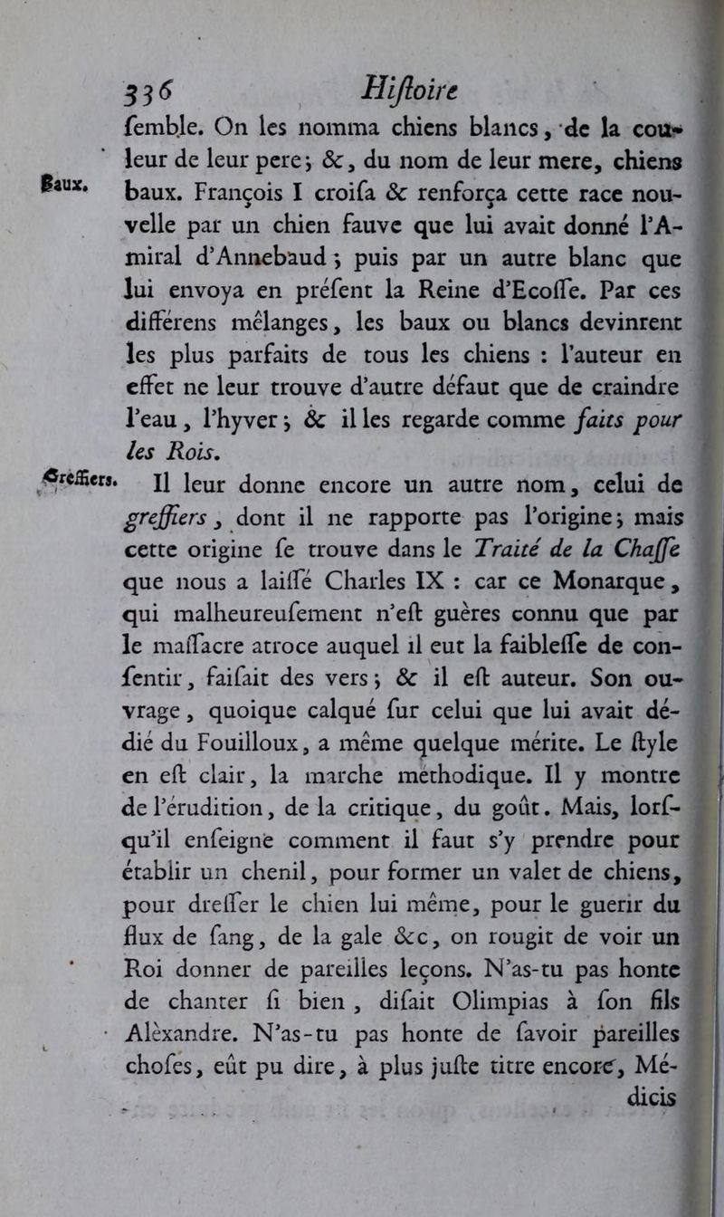 femble. On les nomma chiens blancs, de la cou- leur de leur pere*, &, du nom de leur mere, chiens ^aux* baux. François I croifa & renforça cette race nou- velle par un chien fauve que lui avait donné l’A- miral d’Annebaud *, puis par un autre blanc que lui envoya en préfent la Reine d’Ecofle. Par ces différens mélanges, les baux ou blancs devinrent les plus parfaits de tous les chiens : l’auteur en effet ne leur trouve d’autre défaut que de craindre l’eau , l’hyver j ôc il les regarde comme faits pour les Rois. greffiers. J} Jeur donne encore un autre nom, celui de greffiers, dont il ne rapporte pas l’origine j mais cette origine fe trouve dans le Traité de la Chaffie que nous a lailfé Charles IX : car ce Monarque , qui malheureufement n’eft guères connu que par le maiTacre atroce auquel il eut la faiblefTe de con- fentir, fai fait des vers -, & il efb auteur. Son ou- vrage , quoique calqué fur celui que lui avait dé- dié du Fouilloux, a même quelque mérite. Le ftyle en eft clair, la marche méthodique. Il y montre de l’érudition, de la critique, du goût. Mais, lorf- qu’il enfeignë comment il faut s’y prendre pour établir un chenil, pour former un valet de chiens, pour drelfer le chien lui même, pour le guérir du flux de fang, de la gale 8c c, on rougit de voir un Roi donner de pareilles leçons. N’as-tu pas honte de chanter fi bien, difait Olimpias à fon fils Alexandre. N’as-tu pas honte de favoir pareilles chofes, eût pu dire, à plus jufte titre encore, Mé- dicis