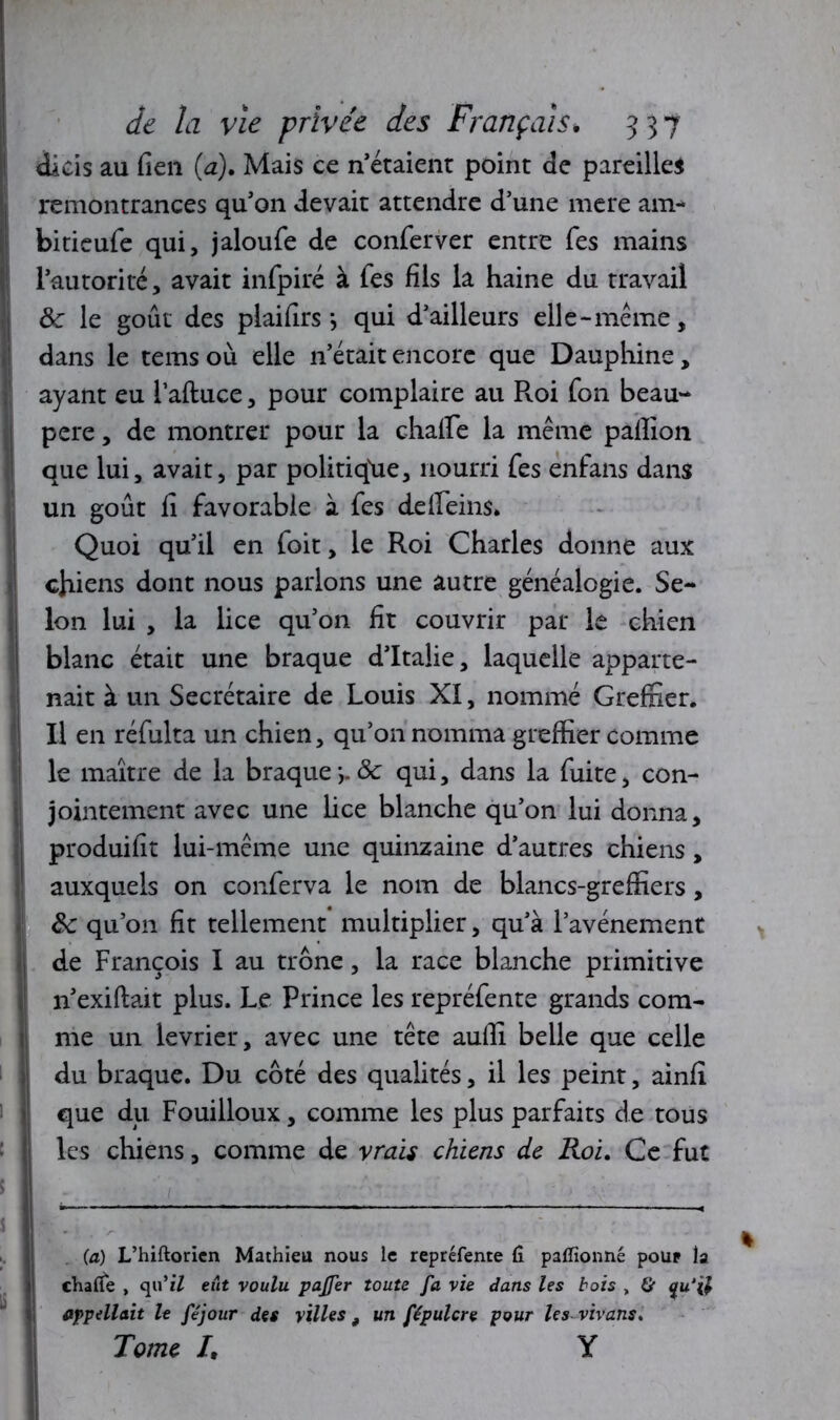 dicis au fieu (a). Mais ce n’étaient point de pareilles remontrances qu'on devait attendre d’une mere am- bitieufe qui, jaloufe de conferver entre Tes mains l’autorité, avait infpiré à Tes fils la haine du travail de le goût des plaifirs *, qui d’ailleurs elle-meme, dans le tems où elle n’était encore que Dauphine, ayant eu 1’aftuce, pour complaire au Roi Ton beau- pere, de montrer pour la chaife la même palîion que lui, avait, par politique, nourri fes enfans dans un goût fi favorable à fes defleins* Quoi qu’il en foit, le Roi Charles donne aux chiens dont nous parlons une autre généalogie. Se- lon lui , la lice qu’on fit couvrir par le chien blanc était une braque d’Italie, laquelle apparte- nait à un Secrétaire de Louis XI, nommé Greffier. Il en réfulta un chien, qu’on nomma greffier comme le maître de la braque y de qui, dans la fuite, con- jointement avec une lice blanche qu’on lui donna, produifit lui-même une quinzaine d’autres chiens, auxquels on conferva le nom de blancs-greffiers, de qu’on fit tellement multiplier, qu’à l’avénement de François I au trône, la race blanche primitive n’exiftait plus. Le Prince les repréfente grands com- me un levrier, avec une tête auffi belle que celle du braque. Du côté des qualités, il les peint, ainfi que du Fouilloux, comme les plus parfaits de tous les chiens, comme de vrais chiens de Roi. Ce fut (a) L’hiftorien Mathieu nous le repréfente fi paffionné pour la chafle , qu’ï7 eût voulu pajfer toute fa vie dans les bois „ & qu‘ü appellent le féjour des villes 9 un fépulcre pour les vivans. Tome /, Y