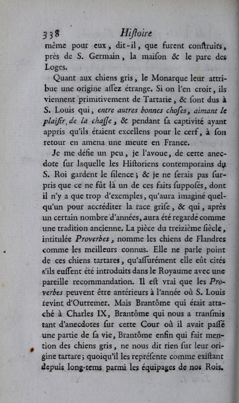 33$ Hiftoirc même pour eux, die-il, que furent conftruits, près de S. Germain, la maifon ôc le parc des Loges. Quant aux chiens gris, le Monarque leur attri- bue une origine allez étrange. Si on l’en croit, ils viennent primitivement de Tartarie, Ôc font dus à S. Louis qui, entre autres bonnes chofes, aimant U plaijirt de la chajje , ôc pendant fa captivité ayant appris qu’ils étaient excellens pour le cerf, à fon retour en amena une meute en France. Je me défie un peu, je l’avoue, de cette anec- dote fur laquelle les Hiftoriens contemporains dy. S. Roi gardent le filence ; & je ne ferais pas fur- pris que ce ne fût là un de ces faits fuppofés, dont il n’y a que trop d’exemples, qu’aura imaginé quel- qu’un pour accréditer la race grife, ôc qui, après un certain nombre'd’années, .aura été regardé comme une tradition ancienne. La pièce du treizième fiècle, intitulée Proverbes, nomme les chiens de Flandres comme les meilleurs connus. Bile ne parle point de ces chiens tartares, qu’allurément elle eût cités s’ils euflent été introduits dans le Royaume avec une pareille recommandation. Il ell vrai que les Pro- verbes peuvent être antérieurs à l’année où S. Louis revint d’Outremer. Mais Brantôme qui était atta- ché à Charles IX, Brantôme qui nous a tranfmis tant d’anecdotes fur cette Cour où il avait pâlie une partie de fa vie, Brantôme enfin qui fait men- tion des chiens gris, ne nous dit rien fur leur ori- gine tartare > quoiqu’il les repréfente comme exiftant depuis long-tems parmi les équipages de nos Rois.