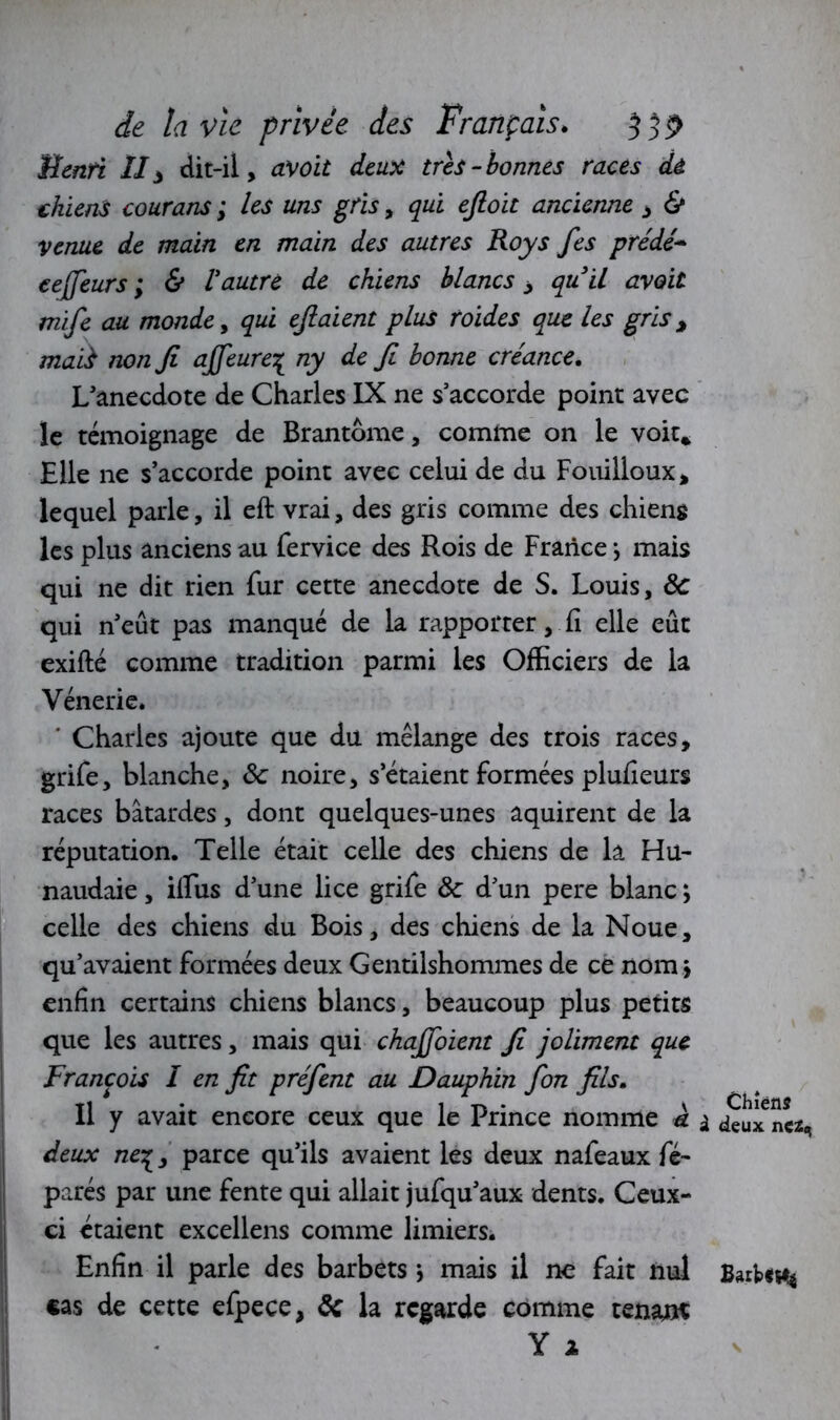 Benti II3 dit-il, avoit deux très-bonnes races de chiens courans ; les uns gris, qui efioit ancienne , & venue de main en main des autres Roys Jes prédé* cejfieurs ; & Vautre de chiens blancs > quil avait mifie au monde, qui efiaient plus roides que les gris > mai} non fi ajfieure% ny de fi bonne créance. L’anecdote de Charles IX ne s’accorde point avec le témoignage de Brantôme, comme on le voit* Elle ne s’accorde point avec celui de du Fouilloux, lequel parle, il eft vrai, des gris comme des chiens les plus anciens au fervice des Rois de France *, mais qui ne dit rien fur cette anecdote de S. Louis, ôc qui n’eût pas manqué de la rapporter, fi elle eût exifté comme tradition parmi les Officiers de la Vénerie» ' Charles ajoute que du mélange des trois races, grife, blanche, ôc noire, s’étaient formées plufieurs races bâtardes, dont quelques-unes aquirent de la réputation. Telle était celle des chiens de la Hu- naudaie, iflus d’une lice grife ôc d’un pere blanc ; celle des chiens du Bois, des chiens de la Noue, qu’avaient formées deux Gentilshommes de ce nom * enfin certains chiens blancs, beaucoup plus petits que les autres, mais qui chajfioient fi joliment que François I en fit préfient au Dauphin fion fils. Il y avait encore ceux que le Prince nomme à deux ne%, parce qu’ils avaient les deux nafeaux fé- parés par une fente qui allait jufqu’aux dents. Ceux- ci étaient excellens comme limiers. Enfin il parle des barbets -, mais il ne fait nul cas de cette efpece, ôc la regarde comme tenant Y * Chiens deux