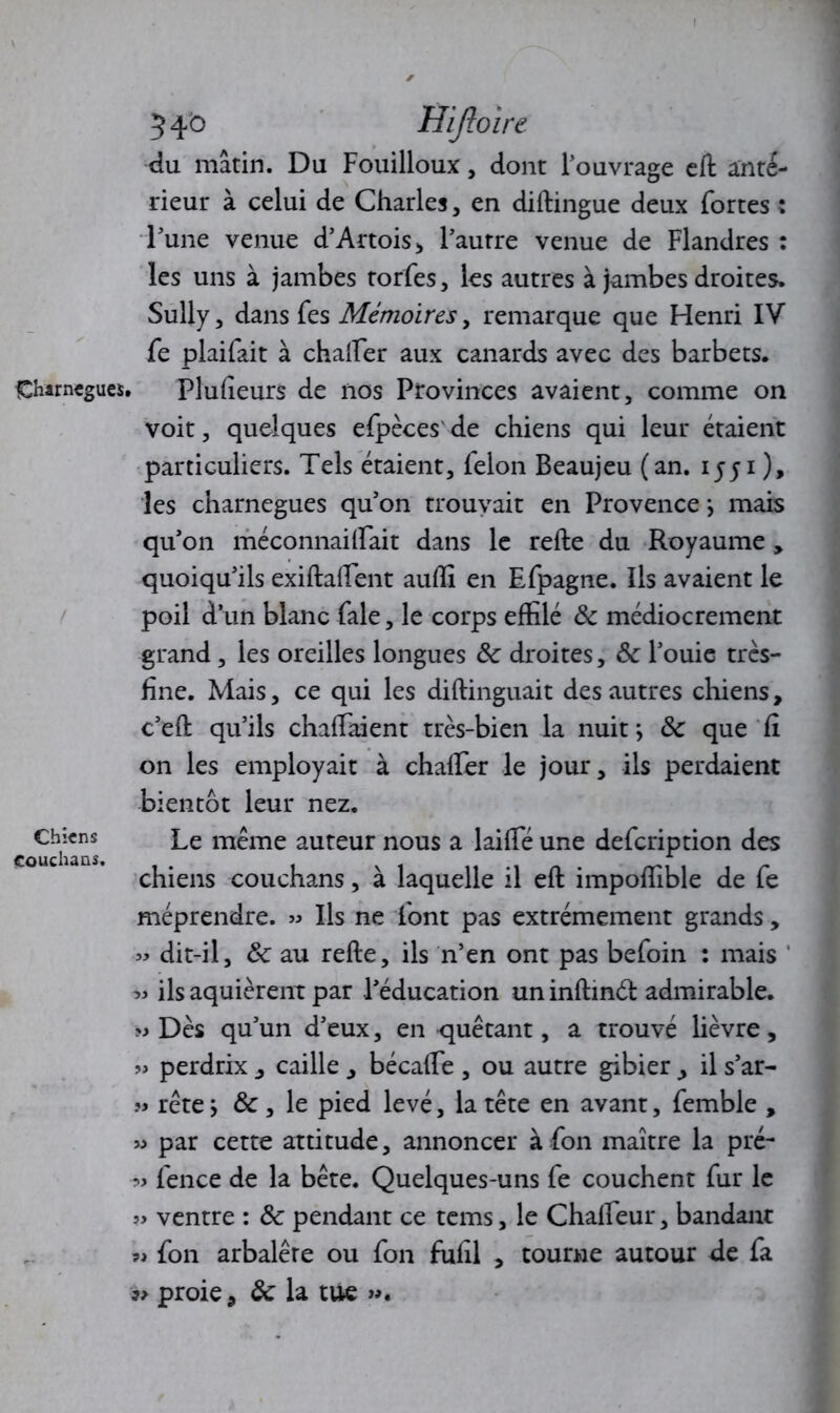 Oarnegues, Chiens Couchans. 540 Hifloire du mâtin. Du Fouilloux, dont l’ouvrage eft inté- rieur à celui de Charles, en diftingue deux fortes : l’une venue d’Artois > l’autre venue de Flandres : les uns à jambes torfes, les autres à jambes droites. Sully, dans fes Mémoires, remarque que Henri IV fe plaifait à chaffer aux canards avec des barbets. ► Plufteurs de nos Provinces avaient, comme on voit, quelques efpèces de chiens qui leur étaient particuliers. Tels étaient, félon Beaujeu (an. 1551 ), les charnegues qu’on trouvait en Provence \ mais qu’on méconnaiifait dans le refte du Royaume, quoiqu’ils exiftaftent auffi en Efpagne. Ils avaient le poil d’un blanc fale, le corps effilé de médiocrement grand, les oreilles longues & droites, de l’ouie très- fine. Mais, ce qui les diftinguait des autres chiens, c’eft qu’ils chaffiaient très-bien la nuit *, de que Ci on les employait à chafter le jour, ils perdaient bientôt leur nez. Le même auteur nous a laiffié une defeription des chiens couchans, à laquelle il eft impoffible de fe méprendre. » Ils ne font pas extrêmement grands, « dit-il, de au refte, ils n’en ont pas befoin : mais ils aquièrent par l’éducation un inftinél admirable. » Dès qu’un d’eux, en quêtant, a trouvé lièvre, » perdrix , caille , bécaffie , ou autre gibier , il s’ar- » rête} de , le pied levé, la tête en avant, femble , » par cette attitude, annoncer à fon maître la pré- ■» fence de la bête. Quelques-uns fe couchent fur le » ventre : de pendant ce tems, le Chafteur, bandant « fon arbalêre ou fon fuftl , tourne autour de fa proie, de la tue ».