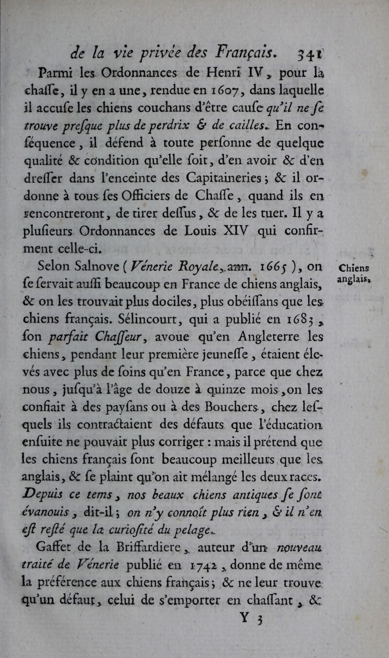 Parmi les Ordonnances de Henri IV y pour là ehaffe, il y en a une, rendue en 1607, dans laquelle il accufe les chiens couchans d'être caufe quil ne fe trouve prefque plus de perdrix & de cailles* En con- fequence, il défend à toute perfonne -de quelque qualité ôc condition qu’elle foit, d’en avoir Ôc d’en dreffer dans l’enceinte des Capitaineries j ôc il or- donne à tous fes Officiers de Chaffe , quand ils en rencontreront, de tirer deffus, ôc de les tuer. Il y a plufieurs Ordonnances de Louis XIV qui confir- ment celle-ci. Selon Salnove ( Vénerie Royale.,,ann. 1665 ), on fe fervait auffi beaucoup en France de chiens anglais, ôc on les trouvait plus dociles, plus obéiffans que les chiens français. Sélincourt, qui a publié en 1683 y fon parfait Chajfeur, avoue qu’en Angleterre les chiens, pendant leur première jeuneffe , étaient éle- vés avec plus de foins qu’en France, parce que chez nous, jufqu’à l’âge de douze à quinze moisson les confiait à des payfans ou à des Bouchers, chez lef- quels ils contractaient des défauts que l’éducation enfuite ne pouvait plus corriger : mais il prétend que les chiens français font beaucoup meilleurs que les anglais, ôc fe plaint qu’on ait mélangé les deux races. Depuis ce tems, nos beaux chiens antiques fe font évanouis 3 dit-il \ on ny connoît plus rien > & il n en. ejl refié que la curiofité du pelage... Gaffer de la Briffardiere * auteur d’un nouveau traité de Vénerie publié en 1742 , donne de même, la préférence aux chiens français ; ôc ne leur trouve qu’un défaut, celui de s’emporter en chaffant x ôc Y 3 Chiens anglais*