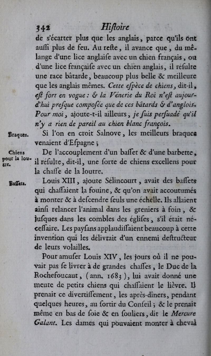 Braques. Chiens pour la lou- tre. Baffëtj. 342 Hijloirc de s’écarter plus que les anglais, parce qu’ils ont aufli plus de feu. Au refte, il avance que , du mé- lange d’une lice anglaife avec un chien français, ou d’une lice françaife avec un chien anglais, il refulte une race bâtarde, beaucoup plus belle 3c meilleure que les anglais memes. Cette efpèce de chiens > dit-il , eji fort en vogue : & la Vénerie du Roi nefi aujour- d'hui prefque compofée que de ces bâtards & d’anglois. Pour moi, ajoute-t-il ailleurs, je fuis perfuadé quil ny a rien de pareil au chien blanc francois. Si l’on en croit Salnove, les meilleurs braques venaient d’Efpagne > De l’accouplement d’un baflet 3c d’une barbette, il réfulte, dit-il, une forte de chiens excellens pour la chalTe de la loutre. Louis XIII, ajoute Sélincourt, avait des ballets qui chalfaient la fouine, 3c qu’on avait accoutumés à monter 3c à defcendre feuls une échelle. Ils allaient ainfi relancer l’animal dans les greniers à foin , 3c Jufques dans les combles des églifes, s’il était né- ceflaire. Les payfans applaudiraient beaucoup à cette invention qui les délivrait d’un ennemi deftrudleur de leurs volailles. Pour amufer Louis XIV, les jours où il ne pou- vait pas fe livrer à de grandes chalTes , le Duc de la Rochefoucaut, (ann. 1683 ), lui avait donné une meute de petits chiens qui chalfaient le lièvre. Il prenait ce divertiflement, les après-dîners, pendant quelques heures, au fortir du Confeil *, 3c le prenait même en bas de foie 3c en fouliers,dit le Mercure Galant. Les dames qui pouvaient monter à cheval