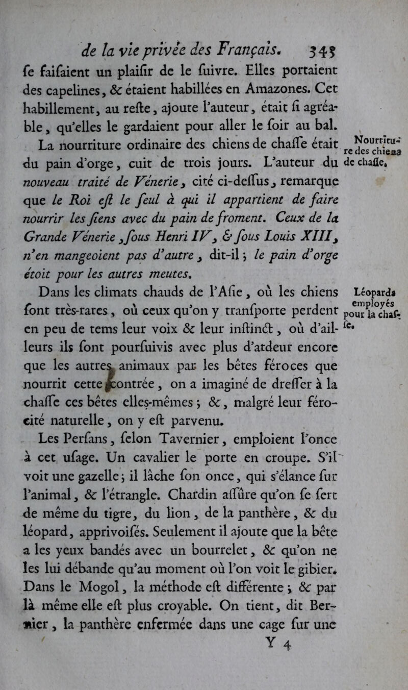 fe faifaient un plaifir de le fuivre. Elles portaient des capelines, 8c étaient habillées en Amazones. Cet habillement, au refte, ajoute l'auteur, était Ci agréa- ble , quelles le gardaient pour aller le foir au bah La nourriture ordinaire des chiens de chalEe était du pain d’orge, cuit de trois jours. L'auteur du de chafle. nouveau traité de Vénerie, cité ci-delïus y remarque que le Roi efi le feul à qui il appartient de faire nourrir les Jlens avec du pain de froment. Ceux de la Grande Vénerie yfous Henri IVy & fous Louis XIII y n'en mangeoient pas d'autre y dit-il *, le pain d'orge étoit pour les autres meutes. Dans les climats chauds de l'Afie, où les chiens Léopard* font très-rares, où ceux qu'on y tranfporte perdent po^r kYhaf- en peu de tems leur voix 8c leur inftind:, où d’ail- leurs ils font pourfuivis avec plus d'ardeur encore que les autre^ animaux par les bêtes féroces que nourrit cette |contrée , on a imaginé de drelfer à la chaffe ces bêtes elles-mêmes *, 8c, malgré leur féro- cité naturelle, on y eft parvenu. LesPerfans, félon Tavernier, emploient l'once à cet ufage. Un cavalier le porte en croupe. S'il voit une gazelle ; il lâche fon once, qui s’élance fur l'animal, 8c l’étrangle. Chardin allure qu'on fe fert de même du tigre, du lion, de la panthère, 8c du léopard, apprivoifés. Seulement il ajoute que la bête a les yeux bandés avec un bourrelet, 8c qu’on ne les lui débande qu'au moment où l'on voit le gibier. Dans le Mogol, la méthode eft différente > 8c par là même elle eft plus croyable. On tient, dit Ber- lier , la panthère enfermée dans une cage fur une Y 4