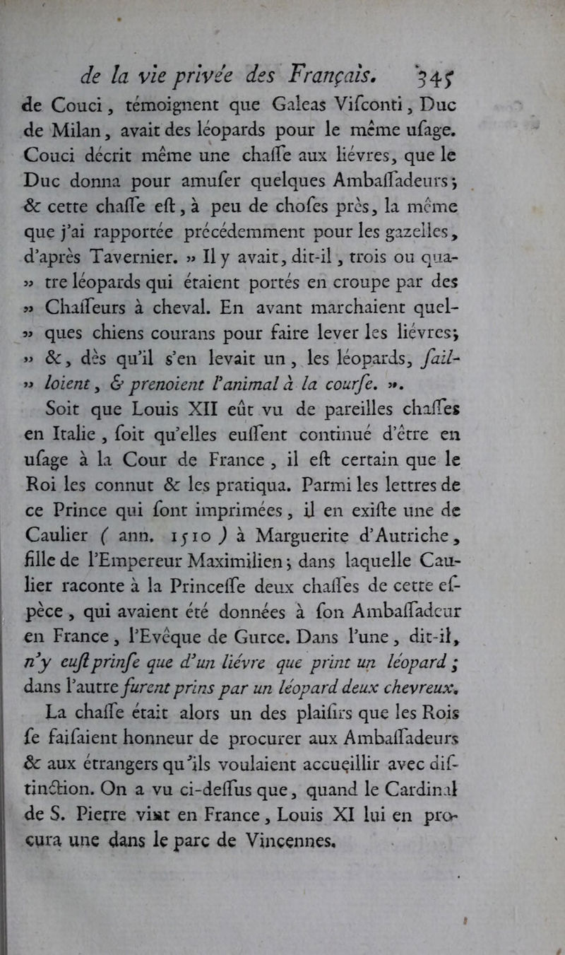 de Couci, témoignent que Galeas Vifconti, Duc de Milan, avait des léopards pour le meme ufage. Couci décrit même une chaire aux lièvres, que le Duc donna pour amufer quelques Ambafiadeurs -, 8c cette chafie eft, à peu de chofes près, la meme que j’ai rapportée précédemment pour les gazelles, d’après Tavernier. « Il y avait, dit-il, trois ou qua- » tre léopards qui étaient portés en croupe par des » ChaiTeurs à cheval. En avant marchaient quel- « ques chiens courans pour faire lever les lièvres-, » 8c, dès qu’il s’en levait un , les léopards, faïL- » loient, & prenoient ranimai à la courfe. >*. Soit que Louis XII eût vu de pareilles chafies en Italie , foit qu’elles eufient continué d etre en ufage à la Cour de France , il eft certain que le Roi les connut 8c les pratiqua. Parmi les lettres de ce Prince qui font imprimées, il en exifte une de Caulier ( ann. ijio ) à Marguerite d’Autriche, fille de l’Empereur Maximilien > dans laquelle Cau- lier raconte à la Princelfe deux chafies de cette ef- pèce , qui avaient été données à fon Ambafladeur en France, l’Evêque de Gurce. Dans l’une, dit-il, ny cujlprinfe que d’un lièvre que print un léopard ; dans Y autre furent prins par un léopard deux chevreux, La chafie était alors un des plaiiirs que les Rois fe faifaient honneur de procurer aux Ambafiadeurs 8c aux étrangers qu'ils voulaient accueillir avec dif- tinétion. On a vu ci-defiiis que, quand le Cardinal de S. Pierre vint en France , Louis XI lui en pro- cura une dans le parc de Vincennes. 1