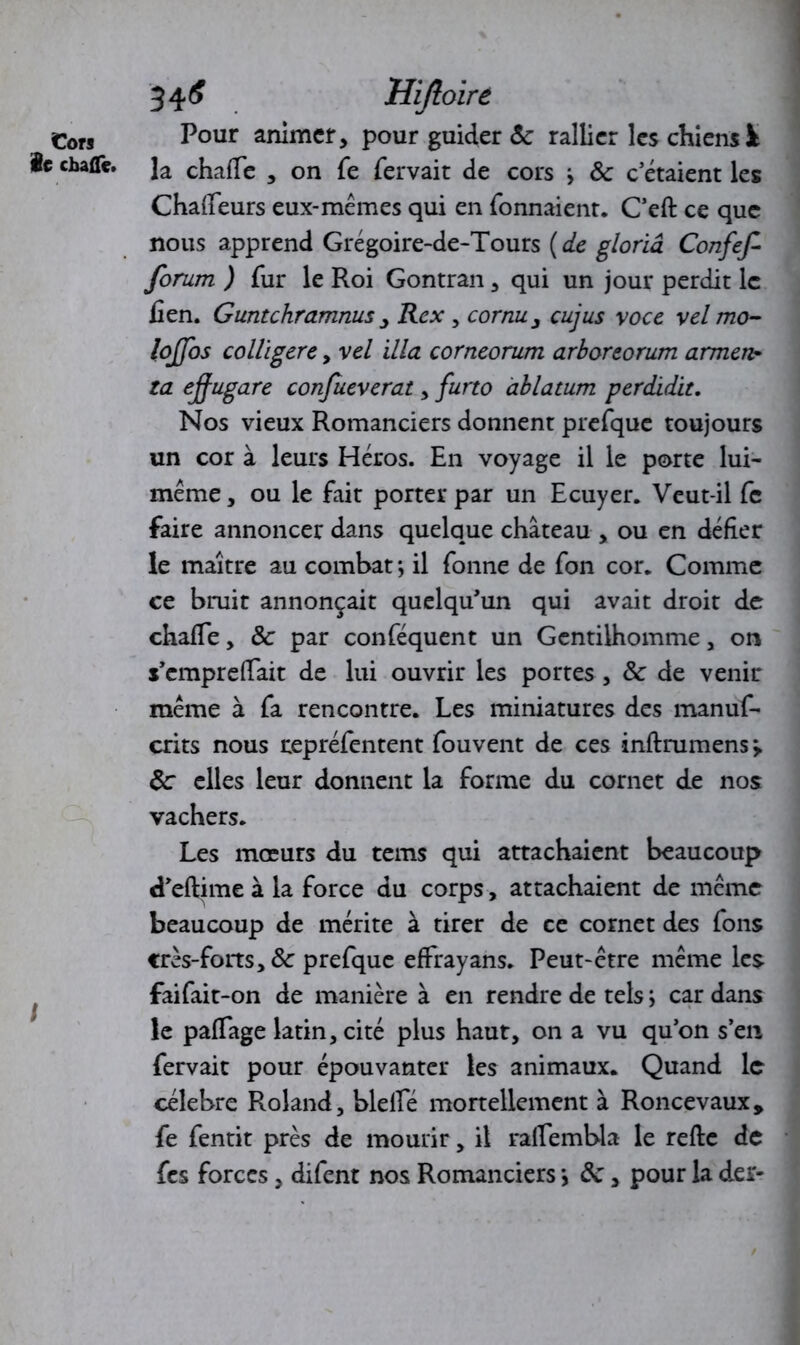 Cors le chafle. 346 Hijloire Pour animer, pour guider <5e rallier les chiens à la chafie , on Te fervait de cors j ôc c’étaient les Chafieurs eux-mémes qui en Tonnaient. C’eft ce que nous apprend Grégoire-de-Tours (de gloriâ Confef forum ) fur le Roi Gontran, qui un jour perdit le lien. Guntchramnus , Rex , cornu, cujus voce vel mo- lojfos colligere, vel ilia corneorum arboreorum armen- ta effugare confueverat , furto àblatum perdidit. Nos vieux Romanciers donnent prefque toujours un cor à leurs Héros. En voyage il le porte lui- même, ou le fait porter par un Ecuyer. Veut-il fc faire annoncer dans quelque château , ou en défier le maître au combat *, il Tonne de Ton cor. Comme ce bruit annonçait quelqu’un qui avait droit de chafie, Ôc par conTéquent un Gentilhomme, on s’empreflait de lui ouvrir les portes , ôc de venir même à Ta rencontre. Les miniatures des manuf- crits nous repréfentent Touvent de ces inftrumens > ôc elles leur donnent la forme du cornet de nos vachers. Les mœurs du tems qui attachaient beaucoup d’eftime à la force du corps, attachaient de même beaucoup de mérite à tirer de ce cornet des Tons crès-forts, ôc preTque effrayans. Peut-être même les faiTait-on de manière à en rendre de tels ; car dans le paffage latin, cité plus haut, on a vu qu’on s’en fervait pour épouvanter les animaux. Quand le célébré Roland, blelfé mortellement à Roncevaux* Te Tentit près de mourir, il rafiembla le refte de Tes forces, difent nos Romanciers *, ôc, pour la der-