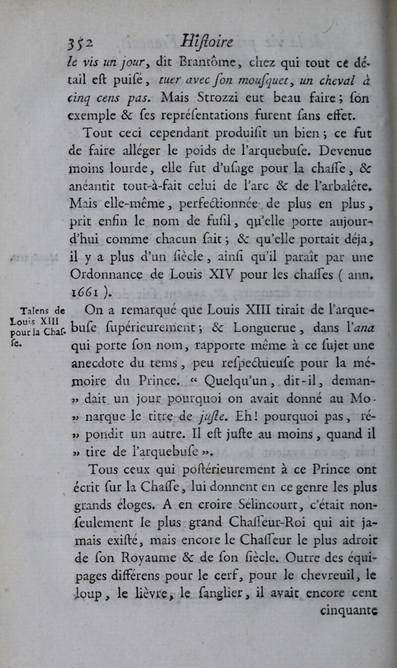 Talens de Louis XIII pour la Chaf* fe. 3 Hijloirc le vis un jour, dit Brantôme, chez qui tout ce dé- tail eft puifé, ruer avec fon moufquct, un cheval à cinq cens pas. Mais Strozzi eut beau faire ; fon exemple ôc fes repréfentations furent fans effet. Tout ceci cependant produif t un bien ; ce fut de faire alléger le poids de l’arquebufe. Devenue moins lourde, elle fut d’ufage pour la chalfe, ôc anéantit tout-à-fait celui de Tare ôc de l’arbalète. Mais elle-même, perfectionnée de plus en plus, prit enfin le nom de fufil, qu elle porte aujour- d’hui comme chacun fait; ôc qu’elle portait déjà, il y a plus d’un f ècle , ainf qu’il paraît par une Ordonnance de Louis XIV pour les chalfes ( ann. 1661 ). On a remarqué que Louis XIII tirait de l’arque- bufe fupérieurement ; ôc Longuerue, dans l’ana qui porte fon nom, rapporte même à ce fujet une anecdote du tems , peu refpectueufe pour la mé- moire du Prince. ft Quelqu’un, dit-il, deman- » dait un jour pourquoi on avait donné au Mo* « narque le titre de jujle. Eh! pourquoi pas, ré- « pondit un autre. Il eft jufte au moins , quand il « tire de l’arquebufe ». Tous ceux qui poftérieurement à ce Prince ont écrit fur la Chalfe, lui donnent en ce genre les plus grands éloges. A en croire Selincourt, c’était non- feulement le plus grand Chalfeur-Roi qui ait ja- mais exifté, mais encore le Chaifeur le plus adroit de fon Royaume ôc de fon Ci ècle. Outre des équi- pages difFérens pour le cerf, pour le chevreuil, le loup, le lièvre, le fanglier, il avait encore cent cinquante