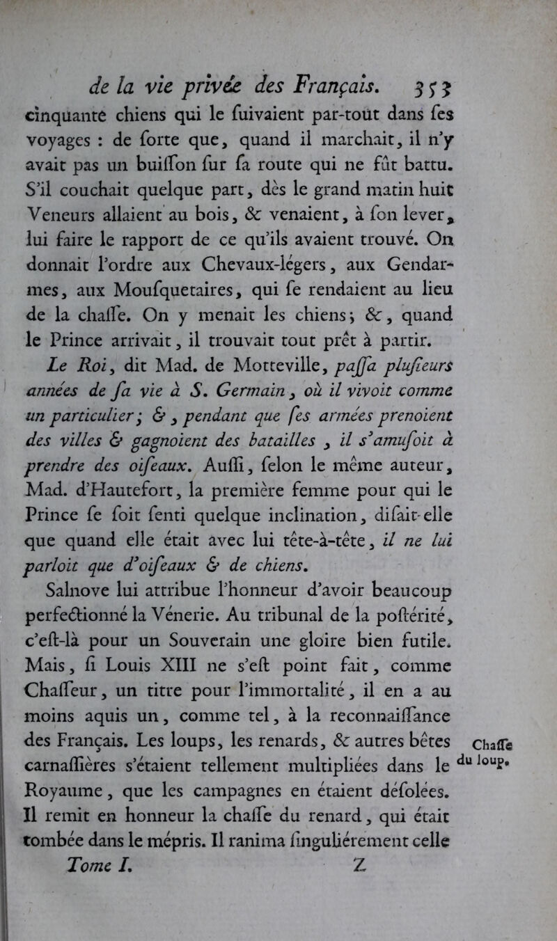 cinquante chiens qui le fuivaient par-toüt dans Tes voyages : de forte que, quand il marchait, il riy avait pas un builfon fur fa route qui ne fut battu. S’il couchait quelque part, dès le grand matin huit Veneurs allaient au bois, 8c venaient, à fon lever, lui faire le rapport de ce qu’ils avaient trouvé. On donnait l’ordre aux Chevaux-légers, aux Gendar- mes, aux Moufquetaires, qui fe rendaient au lieu de la chalfe. On y menait les chiens, &, quand le Prince arrivait, il trouvait tout prêt à partir. Le Roi, dit Mad. de Motteville, pajfa plufeurs années de fa vie à S. Germain , oh il vivoit comme un particulier ‘ & , pendant que fes armées prenoient des villes & gagnoient des batailles , il s'amufoit à prendre des oifeaux. Aufii, félon le même auteur, Mad. d’Hautefort, la première femme pour qui le Prince fe foit fenti quelque inclination, difait elle que quand elle était avec lui tête-à-tête, il ne lui parloit que dyoifeaux & de chiens. Salnove lui attribue l’honneur d’avoir beaucoup perfectionné la Vénerie. Au tribunal de la poftérité, c’eft-là pour un Souverain une gloire bien futile. Mais, fi Louis XIII ne s’eft point fait, comme Chafieur, un titre pour l’immortalité, il en a au moins aquis un, comme tel, à la reconnaiflance des Français. Les loups, les renards, 8c autres bêtes chafle carnaflières s’étaient tellement multipliées dans le du Jou?* Royaume, que les campagnes en étaient défolées. Il remit en honneur la chalfe du renard, qui était tombée dans le mépris. Il ranima finguliérement celle Tome /. Z