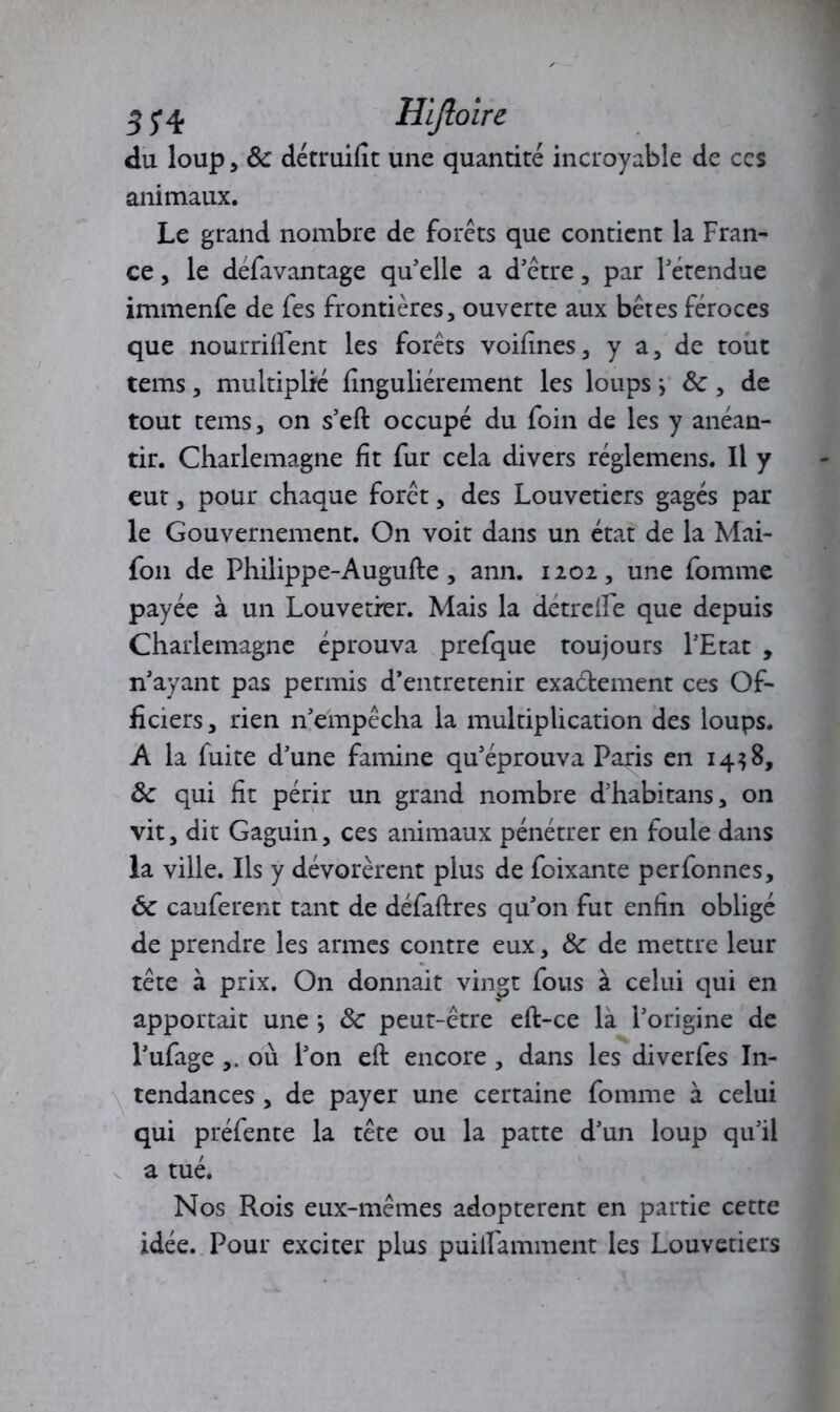 3J4 Hijloire du loup* ôc détruifît une quantité incroyable de ccs animaux. Le grand nombre de forets que contient la Fran- ce , le defavantage qu'elle a d'être, par l'étendue immenfe de fes frontières, ouverte aux bêtes féroces que nourriffent les forêts voifînes, y a, de tout tems, multiplié finguliérement les loups y Ôc, de tout tems, on s’eft occupé du foin de les y anéan- tir. Charlemagne fît fur cela divers réglemens. Il y eut, pour chaque forêt, des Louvetiers gagés par le Gouvernement. On voit dans un état de la Mai- fon de Philippe-Augufte , ann. 1202, une fomme payée à un Louvetrer. Mais la détrcile que depuis Charlemagne éprouva prefque toujours l'Etat , n’ayant pas permis d’entretenir exactement ces Of- ficiers, rien n'empêcha la multiplication des loups. A la fuite d’une famine qu'éprouva Paris en 1438, ôc qui fît périr un grand nombre d'habitans, on vit, dit Gaguin, ces animaux pénétrer en foule dans la ville. Ils y dévorèrent plus de foixante perfonnes, ôc cauferent tant de défaftres qu'on fut enfin obligé de prendre les armes contre eux, ôc de mettre leur tête à prix. On donnait vingt fous à celui qui en apportait une j ôc peut-être eft-ce là l’origine de l'ufage où l'on eft encore , dans les diverfes In- tendances , de payer une certaine fomme à celui qui préfente la tête ou la patte d'un loup qu’il a tué. Nos Rois eux-mêmes adoptèrent en partie cette idée. Pour exciter plus puilfamment les Louvetiers