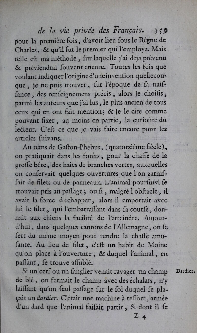 pour la première fois, d’avoir lieu fous le Règne de Charles, 8c qu'il fut le premier qui l'employa. Mais telle eft ma méthode , fur laquelle j'ai déjà prévenu 8c préviendrai fouvent encore. Toutes les fois que voulant indiquer l'origine d’une invention quellecon-* que, je ne puis trouver, fur l'époque de fa naif- fance , des renfeignemens précis, alors je choifis, parmi les auteurs que j’ai lus, le plus ancien de tous ceux qui en ont fait mention*, 8c je le cite comme pouvant fixer , au moins en partie, la curiofîté du leéteur. C'eft ce que je vais faire encore pour les articles fui vans. Au teins de Gafton-Phébus, (quatorzième fiècle), on pratiquait dans les forêts, pour la chaffe de la groife bête, des haies de branches vertes, auxquelles on confervait quelques ouvertures que l'on garnif- fait de filets ou de panneaux. L'animal pourfuivi fe trouvait pris au paffage -, ou fi , malgré l'obftacle, il avait la force d'échapper, alors il emportait avec lui le filet, qui l'embarraffant dans fa courfe, don- nait aux chiens la facilité de l’atteindre. Aujour- d'hui , dans quelques cantons de l’Allemagne, on fe fert du même moyen pour rendre la chaffe amu- fante. Au lieu de filet, c’eft: un habit de Moine qu’on place à l’ouverture , 8c duquel l’animal, en paffant, fe trouve affublé. Si un cerf ou un fanglier venait ravager un champ de blé , on fermait le champ avec des échalats, n’y biffant qu'un feul paffage fur le fol duquel fe pla- çait un dardier. C'était une machine à reffort, armée d'un dard que l'animal faifait partir, 8c dont il fe Z 4 Daidicr*