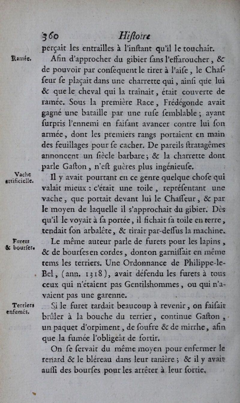 tUmce. Vache irùficielle. Furets & bourfçs* Terriers enfumés. 5 60 Hijloïri perçait les entrailles à l’inftant qu’il le touchait. Afin d’approcher du gibier fans l’effaroucher, 8c de pouvoir par conféquent le tirer à l’aife, le Chaf- feur fe plaçait dans une charrette qui, ainfi que lui 8c que le cheval qui la traînait, était couverte de ramée. Sous la première Race , Frédégonde avait gagné une bataille par une rufe femblable ; ayant furpris l’ennemi en fai faut avancer contre lui fon armée , dont les premiers rangs portaient en main des feuillages pour fe cacher. De pareils flratagèmes annoncent un fîècle barbare*, 8c la charrette dont parle Gallon, n’eft guères plus ingénieufe. Il y avait pourtant en ce genre quelque chofe qui valait mieux : c’était une toile , repréfentant une vache, que portait devant lui le Chalfeur, 8c par le moyen de laquelle il s’approchait du gibier. Dès qu’il le voyait à fa portée, il fichait fa toile en terre, tendait fon arbalète, 8c tirait par-delfus la machine. Le meme auteur parle de furets pour les lapins , 8c de bourfesen cordes, donton garnilfait en meme tems les terriers. Une Ordonnance de Philippe-le- Bel, ( ann. 1318), avait défendu les furets à tous ceux qui n’étaient pas Gentilshommes, ou qui n’a- vaient pas une garenne. Si le furet tardait beaucoup à revenir, on faifait brûler à la bouche du terrier, continue Gafton a un paquet d’orpiment, de foufre 8c de mirrhe, afin que la fumée l’obligeât de fortir. On fe fervait du meme moyen pour enfermer le renard 8c le bléreau dans leur tanière *, & il y avait aufh des bourfes pour les arrêter à leur fortie.