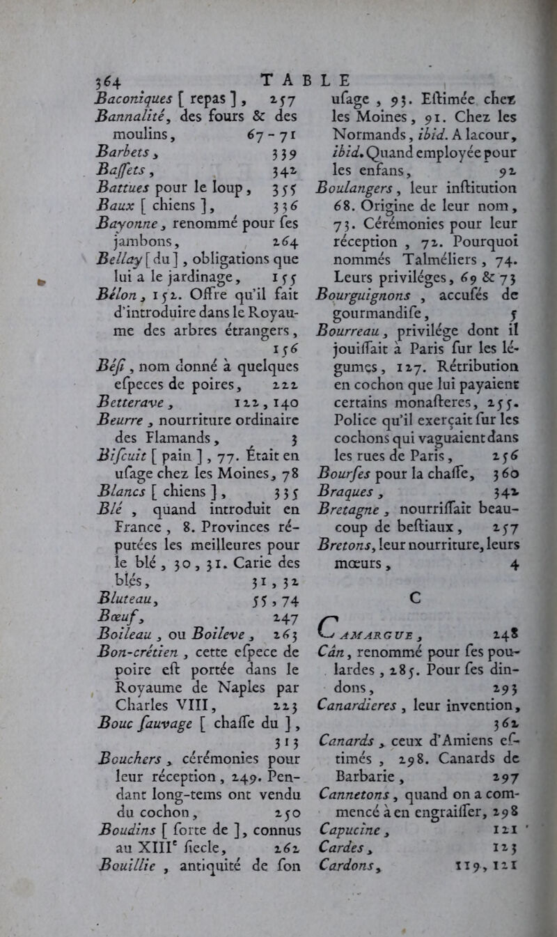 3 6 4 TA: Baconiques [ repas ] , 257 Bannalité, des fours & des moulins, 6 7-71 Barbets, 339 Buffets, 341 Battues pour le loup , 355 ifea* [ chiens ], 336 Bayonne , renommé pour fes jambons, 264 Bellay [du], obligations que lui a le jardinage, 15-5 Bélon, 152.. Offre qu’il fait d’introduire dans le Royau- me des arbres étrangers, 156 Béji, nom donné à quelques efpeces de poires, 222 Betterave, 111,140 Beurre , nourriture ordinaire des Flamands, , 3 Bifcuit [ pain ] , 77. Était en ufage chez les Moines, 78 Blancs [ chiens ] , 335 Blé , quand introduit en France , 8. Provinces ré- putées les meilleures pour le blé , 30,31. Carie des blés, 31 > 32. Bluteau, 55 » 74 Bœuf y ' 147 Boileau 3 ou Boiieve , 163 Bon-crétien , cette efpece de poire eft portée dans le Royaume de Naples par Charles VIII, 213 Bouc fauvage [ chafle du ] , 313 Bouchers , cérémonies pour leur réception , 149. Pen- dant long-tems ont vendu du cochon, 250 Boudins [ forte de ], connus au XIIIe hecle, z6z Bouillie , antiquité de fon L E ufage , 93. Eftimée chez les Moines, 91. Chez les Normands, ibid. A lacour, ibid• Quand employée pour les enfans, 9 2 Boulangers, leur inftitution 68. Origine de leur nom, 73. Cérémonies pour leur réception , 72. Pourquoi nommés Talméliers , 74. Leurs privilèges, 69 & 73 Bourguignons , accufés de gourmandife, j Bourreau y privilège dont il jouirait à Paris fur les lé- gumes, 117. Rétribution en cochon que lui payaient certains monafteres, 155. Police qu’il exerçait fur les cochons qui vaguaient dans les rues de Paris, 156 Bourfes pour la chalfe, 360 Braques, 34* Bretagne , nourrirait beau- coup de beftiaux, 237 Bretons, leur nourriture, leurs mœurs, 4 C CAMARGUE y 24S Cân, renommé pour fes pou- lardes ,285. Pour fes din- dons, 293 Canardieres , leur invention, 3 6% Canards , ceux d’Amiens ef- timés , 298. Canards de Barbarie, 297 Cannetons, quand on a com- mencé à en engrailfer, 298 Capucine y 121 ' Cardes, 125 Cardons y 119,121