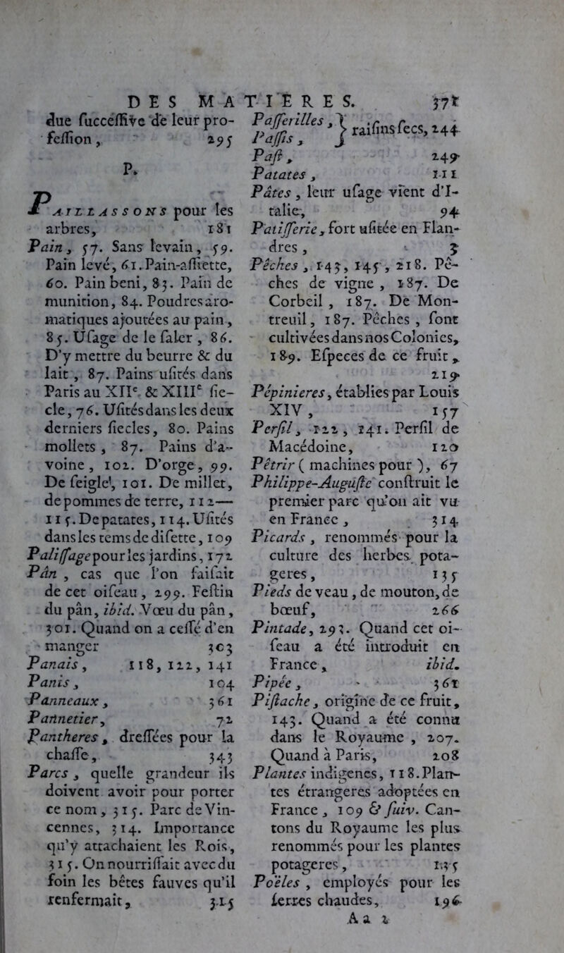 clue fucceflive de leur pro- feflion, 295 P. Patllassons pour les arbres, 181 Tain 3 57. Sans levain, 59. Pain levé, 61.Pam-afli.ette, 6o. Pain béni, 83. Pain de munition, 84. Poudres aro- matiques ajoutées au pain, Sj.Ufage de le faler , 86. D’y mettre du beurre & du lait , 87. Pains ufltés dans Paris au XIIe & XIIIe fle- cle, 76. Ufltés dans les deux derniers flecles, 80. Pains mollets , 87. Pains d’a- voine , 101. D’orge, 99. De feigle1, 101. De millet, de pommes de terre, 112— 11 f. De patates ,114. Ufltés dans les tems de difette, 109 Taliffagepourles jardins, 171 P An , cas que l’on faifait de cet oifeau , 199. Feftin du pân, ibid. Vœu du pan, 3 01. Quand on a ceflé d’en manger 303 Panais, 118,112, 141 Panis y 104 Panneaux , 5 61 P aûnetier y 71 Panthères , dreflees pour la chafle. 343 Parcs y quelle grandeur ils doivent avoir pour porter ce nom ,315. Parc de Vin- cennes, 314. Importance qu’y attachaient les Rois, 313. Onnourriflait avec du foin les bêtes fauves qu’il renfermait, 3.L5 Pafi y 24^ Patates y mi Pâtes, leur ufage vient d’I- talie-, 9+ Paiifferiey fort ufitée en Flan- dres , £ Pêches y 143, I4f, 218. Pê- ches de vigne, 187. De Corbeil , 187. De Mon- treuil, 187. Pêches, font cultivées dans nos Colonies, 18-9. Efpeces de ce fruit* Pépinières, établies par Louis . XIV, 157 Pcrfily r-2i , 141. Perfil de Macédoine, 120 Pétrir ( machines pour ), 67 Philippe-Augufle conftruit le premier parc qu’on ait vu en France, 314 Picards , renommés pour la culture des herbes pota- gères , 131 Pieds de veau, de mouton, de bœuf, 2 66 Pintade y 2 93. Quand cet oi- feau a été introduit en France, ibid. Pipée y ' 361 Pijiachey origine de ce fruit, 14$. Quand a été connu dans le Royaume , 207. Quand à Paris, 208 Plantes indigènes, t i 8.Plan- tes étrangères adoptées en France , 109 & fuiv. Can- tons du Royaume les plus, renommés pour les plantes potagères, 1.; 4 Poêles y employés pour les ferres chaudes, i96- A a z