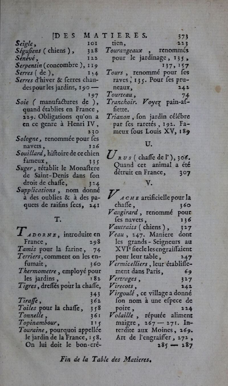 Seigle, loi Ségufîens ( chiens ) , 328 Sénevé, 1 2.2, Serpentin (concombre ), 119 Serres (de), 154 Serres d’hiver 8c ferres chau- des pour les jardins, 190 — '97 Soie ( manufactures de ), quand établies en France , 129. Obligations qu’on a en ce genre à Henri IV, 2.30 Sologne , renommée pour fes navets, 126 Souillardy hiftoirede ce chien fameux, 335 Suger y rétablit le Monaftere de Saint-Denis dans fon droit de chade, 324 Supplications , nom donné à des oublies & à des pa- quets de railins fecs, 241 T. a do r n e , introduite en France, 258 Tamis pour la farine, 74 Terriers, comment on les en- fumait , 3 60 Thermomètre, employé pour les jardins , 182 Tigres, drefles pour la chade, 343 Tirajfe, 362 Toiles pour la chade, 358 Tonnelle, 361 Topinambour9 1 î y Touraine y pourquoi appellce le jardin de la France, 15 8. On lui doit le bon-crê- tien, 223 Tourangeaux , renommés pour le jardinage ,135, r 137, M7 Tours , renommé pour fes raves ,* 135. Pour fes pru- neaux, 242 Tourteau, 74 Tranchoir. Voyeç pain-af- fiette. Trianon , fon jardin célébré par fes raretés ,191. Fa- meux fous Louis XV, 189 ü. rus ( chade de T), 30'^. Quand cet animal a été détruit en France, 307 V. ache artificielle pour la chalfe, 360 Vaugirard, renommé pour fes navets, 136 Vaut rai ts ( chiens ) , 327 Veau , 247. Maniéré dont les grands - Seigneurs au XVIe fiecle les engraidaient pour leur table, 247 Vermicelliers, leur établidc- ment dans Paris, (>9 Venrages y 327 Virecots, 142 Virgoulè y ce village a donné fon nom à une efpece de poire, 224 Volaille y réputée aliment maigre, 267—271. In- terdite aux Moines, 269* Art de I’engraider, 272 , 285 — 287 Fin de la Table des Matières•