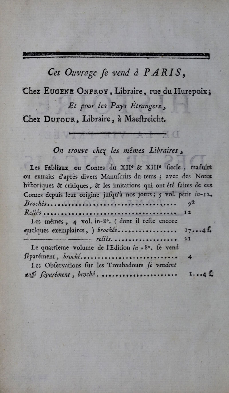 mam ssp Cet Ouvrage fc vend à PARIS, Chez Eugene Onfroy , Libraire, rue duHurepoix; Et pour les Pays Etrangers , Chez Dufour, Libraire, à Maeftrcicht. ■ ■ ■ On trouve che% les memes Libraires y Les Fabliaux ou Contes du XIIe & XIIIe ficelé , traduits ou extraits d’après divers Manufcrits du tems ; avec des Notes hiftoriques & critiques, & les imitations qui ont été faites de ces Contes depuis leur origine jufqu’à nos jours; j vol. petit in-n* Brochés. . ^. 9^ Reliés «... *• 12 Les mêmes , 4 vol. in-B®. ( dont il refie encore quelques exemplaires) brochés 17... 4 C reliés 21 Le quatrième volume de l’Edition in ~ 8°. fe vend féparément, broché. 4 Les Obfervations fur les Troubadours fe vendent au fi féparément * broché. 1...4 c