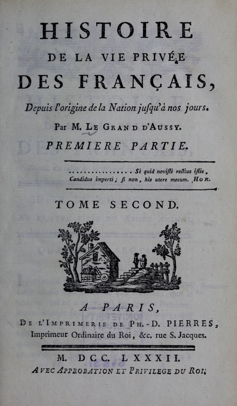 DE LA VIE PRIVÉE DES FRANÇAIS, Depuis P origine de la Nation jufqu'a nos jours• Par M. Le Grand d’Aussy. PREMIERE PARTIE. St quid novifti reclius iftis , Candidus imparti; Ji non, his utere mecum. Ho R. TOME SECOND. A PARIS, De l* Imprimerie de P h. - D. PIERRES^ Imprimeur Ordinaire du Roi, &:c. rue S. Jacques, M. D C C. L X X X I I. A vec Approbation et Privilège du Roi;