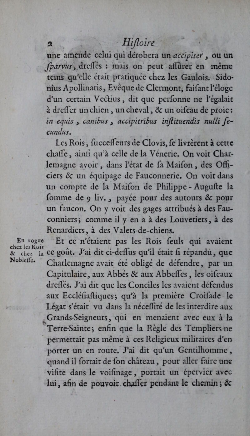 une amende celui qui dérobera un accipiur , ou un fparvus , drelfés : mais on peut alfûrer en même tems qu’elle était pratiquée chez les Gaulois. Sido- nius Apollinaris, Evêque de Clermont, faifant l’éloge d’un certain Veélius, dit que perfonne ne l’égalait à dreffer un chien, un cheval, 8c un oifeau de proie : in equis > ccinibus ^ accipitrïbus injlituendis nulli fc- cundus. Les Rois, fuccelfeurs de Clovis, fe livrèrent à cette chalfe, ainli qu’à celle de la Vénerie. On voit Char- lemagne avoir, dans l’état de fa Maifon, des Offi- ciers 8c un équipage de Fauconnerie. On voit dans un compte de la Maifon de Philippe - Augufte la fomme de 9 liv. _, payée pour des autours 8c pour un faucon. On y voit des gages attribués à des Fau- conniers i comme il y en a à des Louvetiers, à des Renardiers, à des Valets-de-chiens. ^v^suc Et ce n’étaient pas les Rois feuls qui avaient & chez la ce goût. J’ai dit ci-deffus qu’il était fi répandu, que Nobietfe. Charlemagne avait été obligé de défendre, par un Capitulaire, aux Abbés 8c aux Abbelfes, les oifeaux drelfés. J’ai dit que les Conciles les avaient défendus aux Eccléfiaftiquesj qu’à la première Croifade le Légat s’était vu dans la néceflité de les interdire aux ^ Grands-Seigneurs, qui en menaient avec eux à la Terre-Sainte i enfin que la Règle des Templiers ne permettait pas même à ces Religieux militaires d’en porter un en route. J’ai dit qu’un Gentilhomme, quand il fortait de fon chateau, pour aller faire une vifite dans le voifinage, portait un épervier avec lui, afin de pouvoir chaffer pendant le chemin j 8c