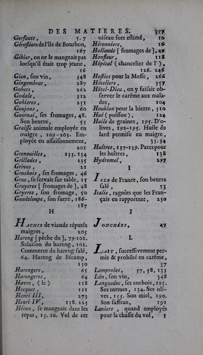 Gerfauts , ?. 7 Gêrofliersdel’îlc de Bourbon, .'67 Gibier, on ne le mangeait pas lorfqu’il était trop jeune, 16 Gien, Ton Vin, 348 Gingembrat, Z87 Gobets , z 62. Godale y 3 1 z Gohieres , z 51 Goujons j 60 Gournai, Tes fromages, 48. Son beurre, 5 3 Graijfe animale employée en maigre , 109-103. Em- ployée en alfaifonnement, 101 Grenouilles y 13 3. 13 4 Grillades , 13? Grives , z 1 Grosbois , fes fromages , 46 Crac, fe fervait fur table, 1 ? Gruyères [ fromages de ], 48 Gryeres, fon fromage, ?o Guadeloupe, fon fucre, 186- 187 H H achis de viande réputés maigres, 105 Hareng [pêche du], 79-101. Salaifon du hareng, toi. Commerce du hareng falé, 64. Hareng de Fécamp, 130 Harengers, 6? Harengeres, 64 Havre, ( le ) 118 Hecquet , 111 Henri III, 173 Henri IV> 138.115 Héron, fe mangeait dans les repas * 15. 16. Vol de cet oifeau fort eftimé, 10 Hèronniere, 16> Hollande [ fromages de ], 49 Honjleur, 118 Hôpital ( chancelier de 1’ ) , iz6. 146 Hofiies pour la Meffe, z 6 6 Hôteliers y 357 Hôtel-Dieu, on y faifait ob- ferver le carême aux mala- des, 104 Houblon pour la bierre ,310 Hué ( poilfon ) , 114 Huile de graines, 195. D’o- lives, 191-19?. Huile de lard permife en maigre, 33-54 Huîtres, 137-139. Parcs pour les huîtres, 138 Hydromel y 197, I I s le de France, fon beurre falé, ^ 53 Italie y ragoûts que les Fran- çais en rapportent, 130 ONCHèES9 47 J_jait y fucceflivement per- mis & prohibé en carême, 37 Lamproies, 57, 58, 133 , fon vin, 348 Languedoc, fes anchois, iz?. Ses tortues, 134. Ses oli- ves , 155. Son miel, 190. Sonfàffran, ipi Laniers , quand employés pour la chaffe du vol, ?