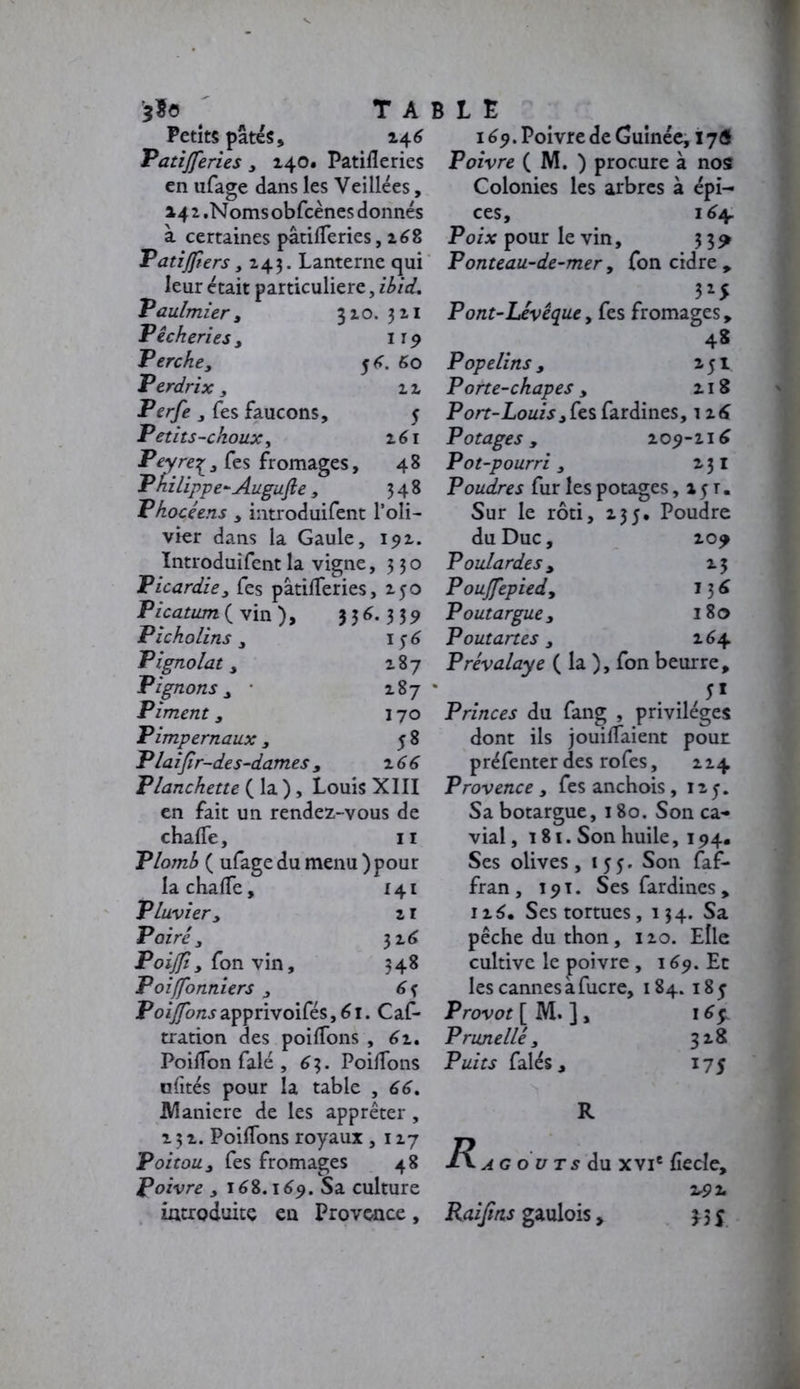 *fe T A Petits pâtés, 246 Patijferies , 140. Patifleries en ufage dans les Veillées, 142 .Noms obfcènes donnés à certaines pâtifTeries, 168 Patiffiers, 243. Lanterne qui leur était particulière, ibid. Vaulmier, 320. 321 Pêcheries , 1r9 Perchey 5 4. 60 Perdrix y 22 Perfe , Tes faucons, 5 Petits-choux, 261 Peyre^, fes fromages, 4 8 Philippe- Augufte , 348 Phocéens , introduifent Poli- vier dans la Gaule, 192. Introduifent la vigne, 330 Picardie y fes pâtilferies, 250 Picatum(v in), 356.339 Picholins y 156 Pignolat y 287 Pignons y • 287 Piment y 170 Pimpernaux, 58 Plaijir-des-dames y z66 Planchette ( la ), Louis XIII en fait un rendez-vous de chafTe, 11 Plomb ( ufage du menu ) pour la chafTe, 141 Pluvier y 2 r Poiré y 326 Poijfiy Ton vin, 348 P 01 [fonniers , 6f Po^/zjapprivoifés,6i. Caf- tration des poiffons , 62. PoifTon falé , 63. PoifTons ofités pour la table , 66, Maniéré de les apprêter , 2 ; 2. PoifTons royaux ,127 Poitou y fes fromages 48 Poivre , 168.169. Sa culture introduite en Provence, BLE 169. Poivre de Guinée, ï 7Ô Poivre ( M. ) procure à nos Colonies les arbres à épi- ces, 164. Poix pour le vin, 3 3? Ponteau-de-mer, Ton cidre , 3*5 Pont-Levêque, fes fromages, 48 Popelins, 251 Porte-chapes, 218 Port-Louis ,fes fardines, i26 Potages, 209-216 Pot-pourri y 231 Poudres fur les potages ,151. Sur le rôti, 235, Poudre du Duc, 209 Poulardes y 23 Poujfepied, 13 6 Poutargue, 180 Poutartes y 264 Prévalaye ( la ), Ton beurre, 5* Princes du fang , privilèges dont ils jouifTaient pour préfenter des rofes, 2 24 Provence y fes anchois , 125. Sa botargue, 180. Son ca- vial ,181. Son huile, 194. Ses olives ,155* Son faf- fran, 191. Ses fardines, 12S. Ses tortues, 134. Sa pêche du thon, 120. Elle cultive le poivre , 169. Et les cannes a fucre, 184. 185 Provot [ M. ] , i6ç. Prunelle, 328 Puits faiés, 175 R a g o u t s du xvie fiecle, 2rÇZ Raiftns gaulois, 35$