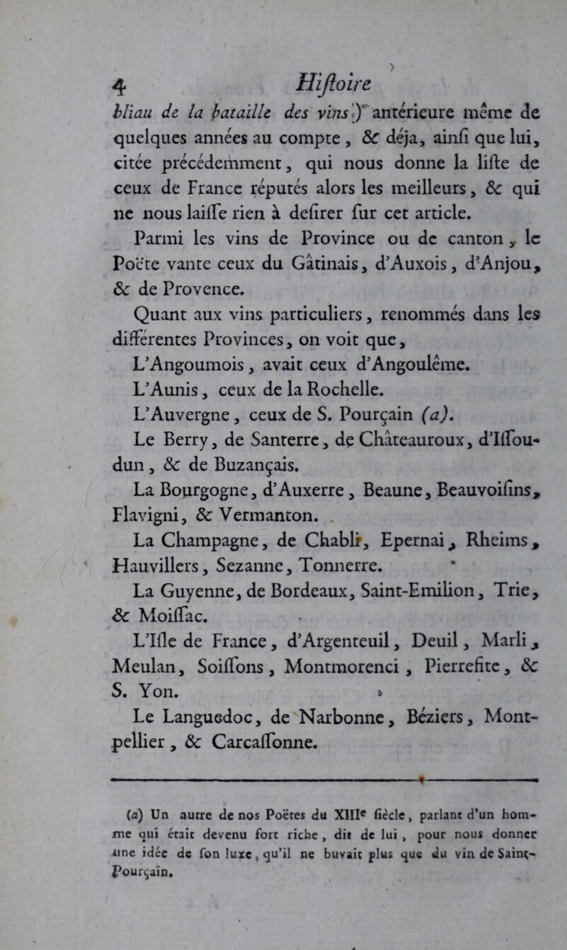 bliau de la bataille des vins J)4’ anterieure même de quelques années au compte , ÔC déjà, ainfi que lui, citée précédemment, qui nous donne la lifte de ceux de France réputés alors les meilleurs, ôc qui ne nous laifte rien à deftrer fur cet article. Parmi les vins de Province ou de canton le Pocte vante ceux du Gâtinais, d’Auxois, d-Anjou, ôc de Provence. Quant aux vins particuliers, renommés dans les différentes Provinces, on voit que, L’Angoumois, avait ceux d’Angoulême. L’Aunis, ceux de la Rochelle. L’Auvergne, ceux de S. Pourçain (a). Le Berry, de Santerre, de Chàteauroux, d’Ilfou- dun , ôc de Buzançais. La Bourgogne, d’Auxerre, Beaune, Beauvoifins, Flavigni, ôc Vermanton. La Champagne, de Chablr, Epernai, Rheims , Hauvillers, Sezanne, Tonnerre. La Guyenne, de Bordeaux, Saint-Emihon, Trie, ôc Moilfac. L’Ifle de France, d’Argenteuil, Deuil, Marli, Meulan, Soilfons, Montmorenci , Pierrefite, ôc S. Yon. Le Languedoc, de Narbonne, Béziers, Mont- pellier , Ôc CarcalFonne. (a) Un autre de nos Poètes du XIIIe fiède, parlant d’un hom- me qui était devenu fort riche , dit de lui , pour nous donner une idée de fon luxe, qu’il ne buvait plus que du vin de Saint- Pourçain.