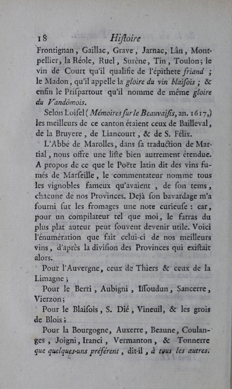 Frontignan, Gaillac, Grave, Jarnac, Lan, Mont- pellier, la Réole, Ruel, Surène, Tin, Toulon; le vin de Court qu’il qualifie de l’épithete friand ; le Madon, qu’il appelle la gloire du vin blaifois ; & enfin le Prifpartout qu’il nomme de même gloire du Vandômois. Selon Loifel ( Mémoiresfurie Beauvaifis, an. 1617,) les meilleurs de ce canton étaient ceux de Bailleval, de la Bruyere, de Liancourt, ôc de S. Félix. L’Abbé de Marolles, dans fa tradu&ion de Mar- tial , nous offre une lifte bien autrement étendue. A propos de ce que le Poëte latin dit des vins fu- més de Marfeille , le commentateur nomme tous les vignobles fameux qu’avaient , de fon tems , chacune de nos Provinces. Déjà fon bavardage m’a fourni fur les fromages une note curieufe : car, pour un compilateur tel que moi, le fatras du plus plat auteur peut fouvent devenir utile. Voici l’énumération que fait celui-ci de nos meilleurs vins, d’après la divifion des Provinces qui exiftait alors. Pour l’Auvergne, ceux de Thicrs 6c ceux de la Limagne ; Pour le Berri, Aubigni , Ilfoudun, Sancerre, Vierzon ; Pour le Blaifois , S. Dié , Vineuil, & les grois de Bloisi Pour la Bourgogne, Auxerre, Beaune, Coulan- ges , Joigni, Iranci , Vermanton , & Tonnerre que quelques-uns préfèrent, dit-il, à tous les autres.