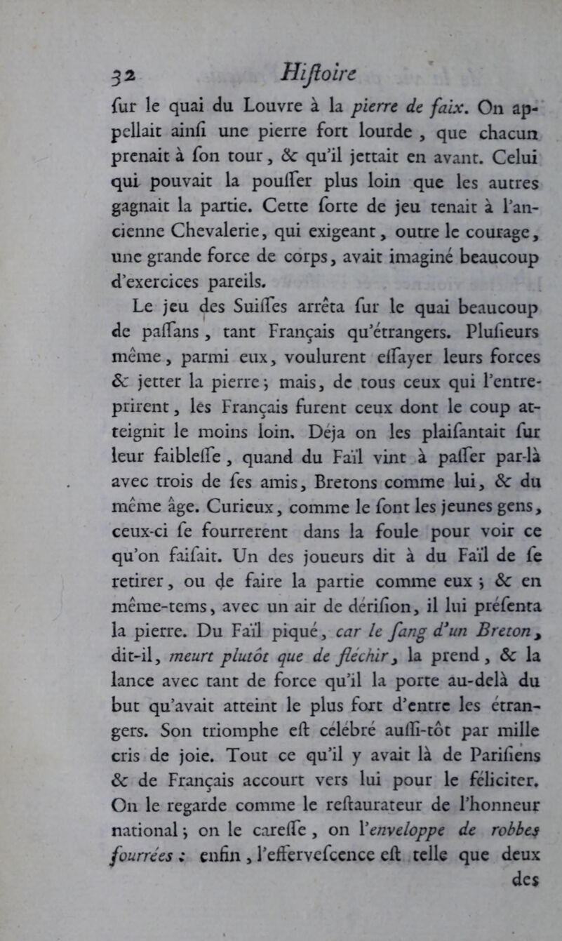 fur le quai du Louvre à la pierre de faix. On ap- pelait ainfi une pierre fort lourde , que chacun prenait à fon tour, &: qu’il jettait en avant. Celui qui pouvait la pouffer plus loin que les autres gagnait la partie. Cette forte de jeu tenait à l’an- cienne Chevalerie, qui exigeant, outre le courage, une grande force de corps, avait imaginé beaucoup d’exercices pareils. Le jeu des Suiffes arrêta fur le quai beaucoup de paffans, tant Français qu’étrangers. Plulieurs même, parmi eux, voulurent effayer leurs forces 6c jetter la pierre} mais, de tous ceux qui l’entre- prirent , les Français furent ceux dont le coup at- teignit le moins loin. Déjà on les plaifantait fur leur faibleffe , quand du Faïl vint à paffer par-là avec trois de fes amis, Bretons comme lui, 6c du même âge. Curieux, comme le font les jeunes gens, ceux-ci fe fourrèrent dans la foule pour voir ce qu’on faifait. Un des joueurs dit à du Faïl de fe retirer, ou de faire la partie comme eux j 6c en même-tems, avec un air de dériffon, il lui préfenta la pierre. Du Faïl piqué, car le fang d'un Breton, dit-il, meurt plutôt que de fléchir, la prend, 6c la lance avec tant de force qu’il la porte au-delà du but qu’avait atteint le plus fort d’entre les etran- gers. Son triomphe efl: célébré auffi-tôt par mille cris de joie. Tout ce qu’il y avait là de Pariliens 6c de Français accourt vers lui pour le féliciter. On le regarde comme le reftaurateur de l’honneur national -, on le careffe , on Venveloppe de robbes fourrées : enfin , l’eft'ervefcence eft telle que deux des