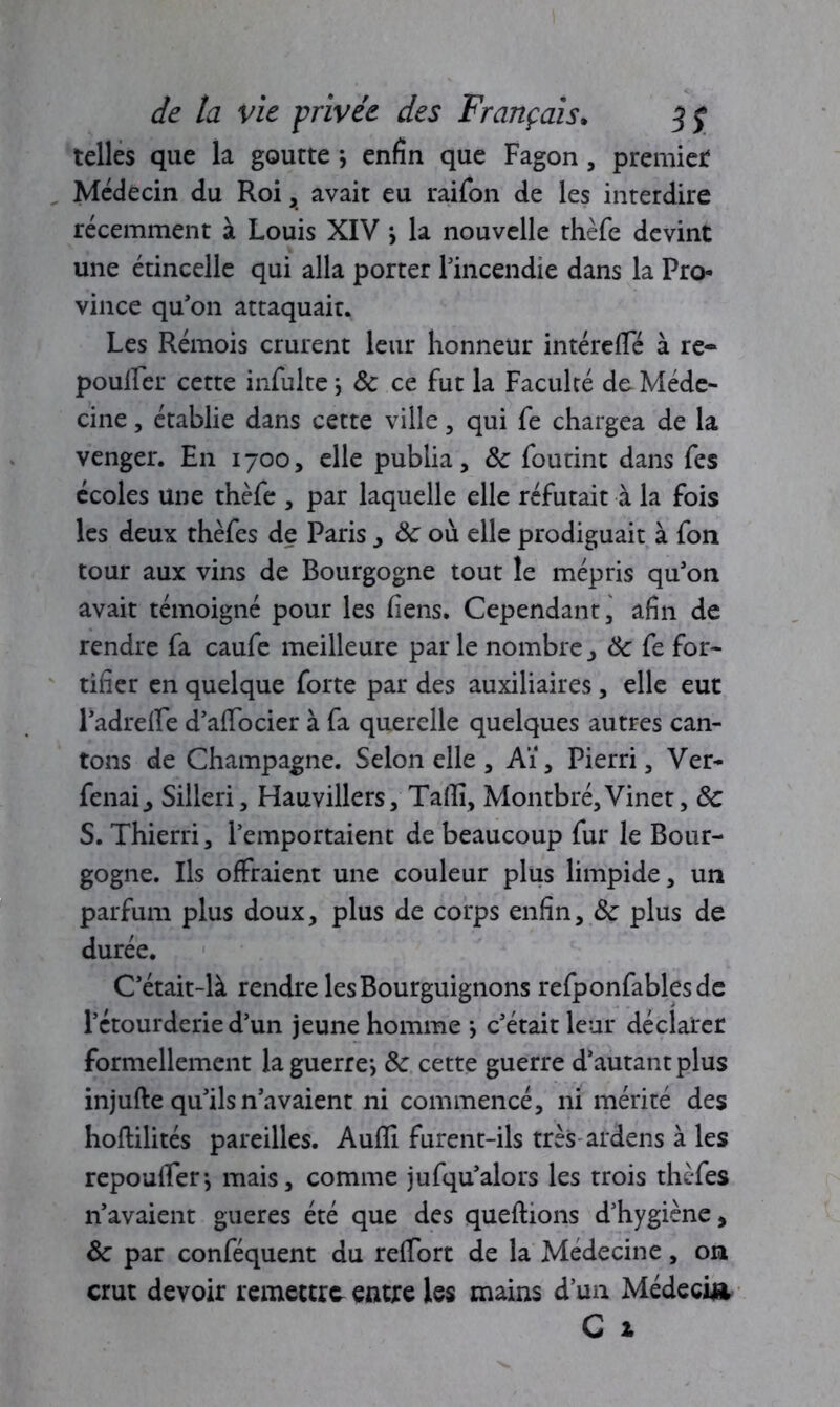 telles que la goutte j enfin que Fagon , premier Médecin du Roi, avait eu raifon de les interdire récemment à Louis XIV > la nouvelle thèfe devint une étincelle qui alla porter l'incendie dans la Pro- vince qu'on attaquait. Les Rémois crurent leur honneur intércfle à re- poulFer cette infulte ; Sc ce fut la Faculté de Méde- cine , établie dans cette ville, qui fe chargea de la venger. En 1700, elle publia, Sc foutint dans fes écoles une thèfe , par laquelle elle réfutait à la fois les deux thèfes de Paris , Sc où elle prodiguait à fou tour aux vins de Bourgogne tout le mépris qu'on avait témoigné pour les liens. Cependant, afin de rendre fa caufe meilleure par le nombre, Sc fe for- tifier en quelque forte par des auxiliaires, elle eut l'adrefle d'afifocier à fa querelle quelques autres can- tons de Champagne. Selon elle , Aï, Pierri, Ver- fenai, Silleri, Hauvillers, Tafli, Montbré,Vinet, Sc S. Thierri, l’emportaient de beaucoup fur le Bour- gogne. Ils offraient une couleur plus limpide, un parfum plus doux, plus de corps enfin, Sc plus de durée. C'était-là rendre les Bourguignons refponfables de l’étourderie d’un jeune homme -, c'était leur déclarer formellement laguerre*, Sc cette guerre d’autant plus injufte qu'ils n’avaient ni commencé, ni mérité des hoftilités pareilles. Aufïi furent-ils très ardens à les repoulfen mais, comme jufqu'alors les trois thèfes n’avaient gueres été que des queftions d’hygiène, Sc par conféquent du reffort de la Médecine, on crut devoir remettre entre les mains d’un Médecin