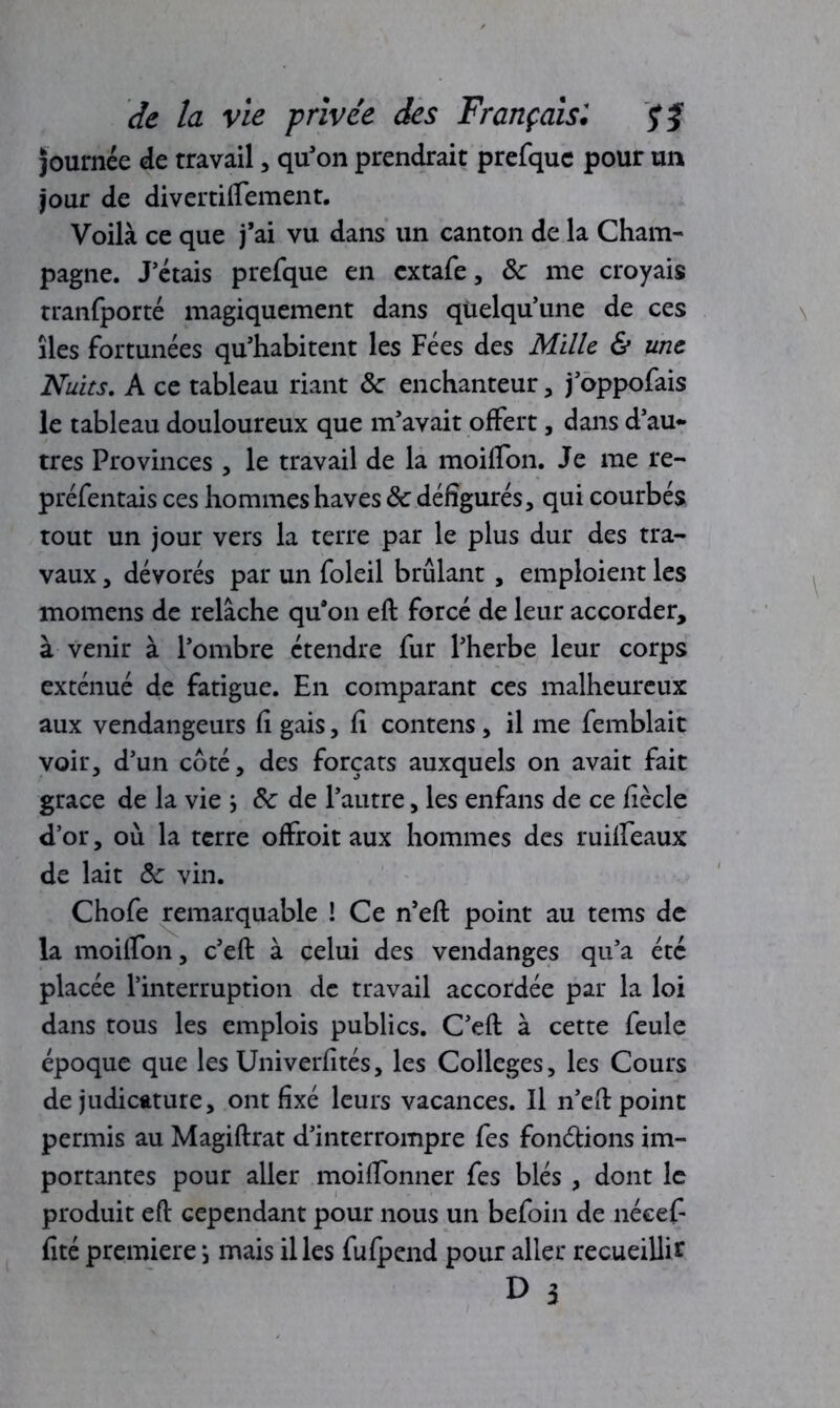 Journée de travail, qu’on prendrait prefquc pour un jour de divertiflement. Voilà ce que j’ai vu dans un canton de la Cham- pagne. J’étais prefque en cxtafe, 8c me croyais tranfporté magiquement dans quelqu’une de ces lies fortunées qu’habitent les Fées des Mille & une Nuits. A ce tableau riant 8c enchanteur, j’oppofais le tableau douloureux que m’avait offert, dans d’au- tres Provinces , le travail de la moiflon. Je me re- préfentais ces hommes hâves 8c défigurés, qui courbés tout un jour vers la terre par le plus dur des tra- vaux , dévorés par un foleil brûlant , emploient les momens de relâche qu’on eft forcé de leur accorder, à venir à l’ombre étendre fur l’herbe leur corps exténué de fatigue. En comparant ces malheureux aux vendangeurs fi gais, fi contens, il me femblait voir, d’un coté, des forçats auxquels on avait fait grâce de la vie ; 8c de l’autre, les enfans de ce fiècle d’or, où la terre offroit aux hommes des ruilleaux de lait 8c vin. Chofe remarquable ! Ce n’eft point au tems de la moiflon, c’eft à celui des vendanges qu’a été placée l’interruption de travail accordée par la loi dans tous les emplois publics. C’eft à cette feule époque que les Univerfités, les Colleges, les Cours de judicature, ont fixé leurs vacances. Il n’eft point permis au Magiftrat d’interrompre fes fondions im- portantes pour aller moiftbnner fes blés , dont le produit eft cependant pour nous un befoin de nécefi fité première *, mais il les fufpend pour aller recueillir