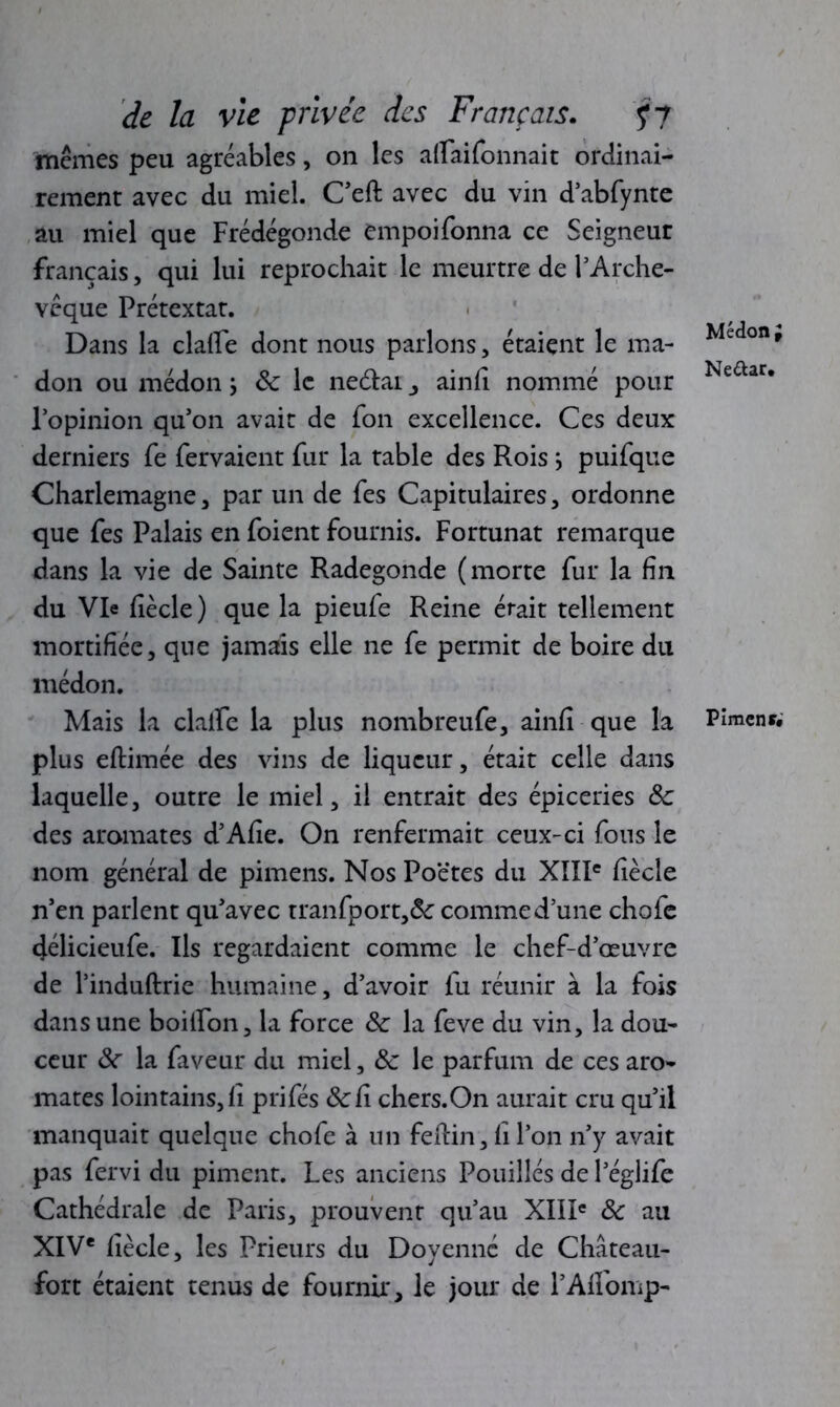 mêmes peu agréables, on les atfaifonnait ordinai- rement avec du miel. C’eft avec du vin d’abfynte au miel que Frédégonde empoifonna ce Seigneur français, qui lui reprochait le meurtre de l’Arche- vêque Prétextât. Dans la clafle dont nous parlons, étaient le ma- don ou médon Sc le neétai , ainfi nommé pour l’opinion qu’on avait de fon excellence. Ces deux derniers fe fervaient fur la table des Roisj puifque Charlemagne, par un de fes Capitulaires, ordonne que fes Palais en foient fournis. Fortunat remarque dans la vie de Sainte Radegonde (morte fur la fin du VR fiècle ) que la pieufe Reine était tellement mortifiée, que jamais elle ne fe permit de boire du médon. Mais la claife la plus nombreufe, ainfi que la plus eftimée des vins de liqueur, était celle dans laquelle, outre le miel, il entrait des épiceries 8c des aromates d’Afie. On renfermait ceux-ci fous le nom général de pimens. Nos Poëtes du XIIIe fiècle n’en parlent qu’avec tranfport,& comme d’une chofe délicieufe. Ils regardaient comme le chef-d’œuvre de l’induftrie humaine, d’avoir fu réunir à la fois dans une boilfon, la force 8c la feve du vin, la dou- ceur 8c la faveur du miel, 8c le parfum de ces aro- mates lointains, fi prifés 8cCi chers.On aurait cru qu’il manquait quelque chofe à un feftin, fi l’on n’y avait pas fervi du piment. Les anciens Pouillés de l’églife Cathédrale de Paris, prouvent qu’au XIIIe 8c au XIVe fiècle, les Prieurs du Doyenne de Château- fort étaient tenus de fournir, le jour de l’Affomp- Médon i Neftar. Pimcnr.