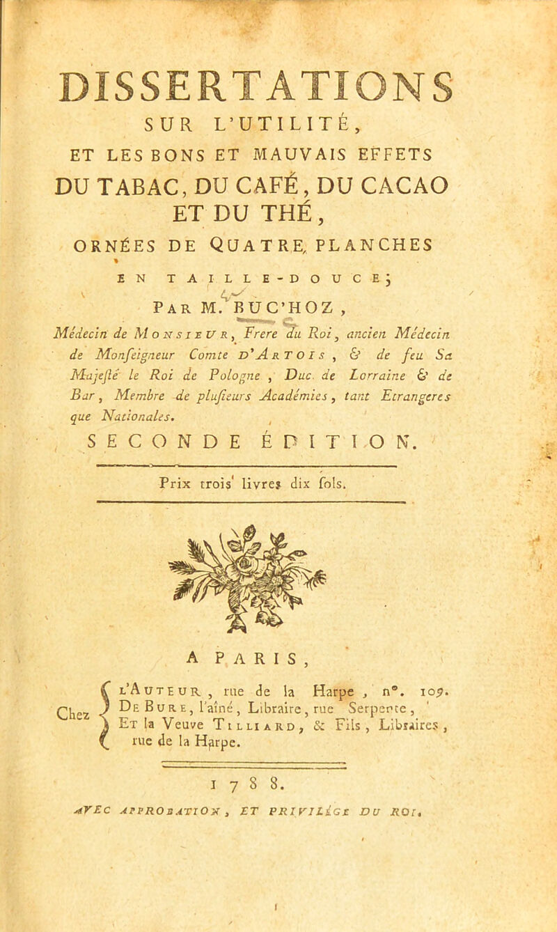 SUR L’UTILITÉ, ET LES BONS ET MAUVAIS EFFETS DU TABAC, DU CAFÉ, DU CACAO ET DU THÉ, ornées de Quatre, planches EN TAILLE-DOUCE} Par M. BUC’HOZ , Médecin de Monsieur, Frere du Roi, ancien Médecin de Monfeigneur Comte d'Artois , & de feu Sa Majejlé le Roi de Pologne , Duc. de Lorraine & de Bar, Membre de plufieurs Académies, tant Etrangères que Nationales. SECONDE ÉDITION. Prix trois' livre? dix fols. A PARIS, Chez l l’Auteur , me de la Harpe , n°. io^. De Bure, 1 aîné, Libraire, rue Serpente, Et la Veuve Tilliard, & Fils, Libraires, rue de la Hjirpe. I 7 S S. AVEC APPROBATION , ET PRIVILécc DU ROI. ■* I I