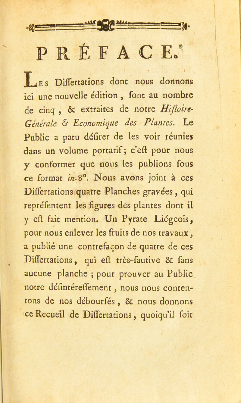 P R É F A C ES Les Diflertations dont nous donnons ici une nouvelle édition , font au nombre de cinq , & extraites de notre Hiftoire- Générale & Economique des Plantes. Le Public a paru délirer de les voir réunies dans un volume portatif ; c’eft pour nous y conformer que nous les publions fous ce format in-8°. Nous avons joint à ces Diflertations quatre Planches gravées, qui repréfentent les figures des plantes dont il y eft fait mention. Un Pyrate Liégeois, pour nous enlever les fruits de nos travaux, a publié une contrefaçon de quatre de ces Diflertations, qui eft très-fautive 6c fans aucune planche ; pour prouver au Public notre défintéreflement, nous nous conten- tons de nos débourfés , 6c nous donnons ce Recueil de Diflertations, quoiqu’il foit