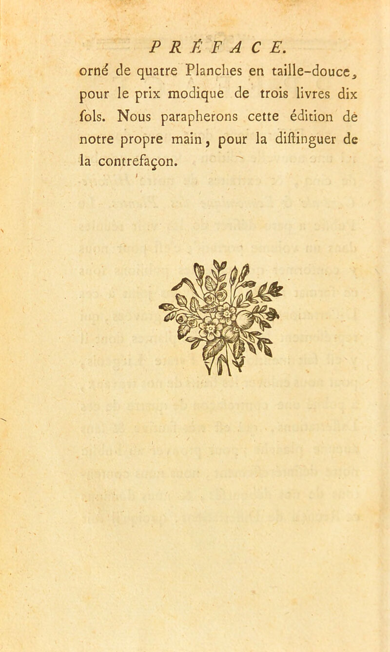 PRÉFACE. orné de quatre Planches en taille-douce., pour le prix modique de trois livres dix fols. Nous parapherons cette édition de notre propre main, pour la diftinguer de la contrefaçon.