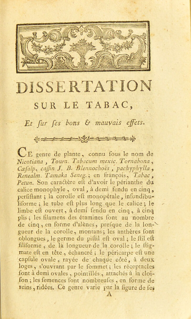 SUR LE TABAC, Et fur fies bons & mauvais effets. ^=dfc=lfcrffe=$fe:.3^ (^E genre de plante, connu fous le nom de JSicotiana , Tourn. Tabacutn mexic. Tornabona, Cœfalp, enfin J. B. Èlennochoës , pachyphylla , Renealtn. Tamaka Seneg. ; en François, Tabac, Petun. Son caractère eft d’avoir le périanthe du calice monopliyle , oval, à demi fendu en cinq , perliftant ; la corolle eft monopétale, infundibu- liforme ; le tube eft plus long que le calice; le limbe eft ouvert, à demi fendu en cinq, à cinq plis ; les filamens des étamines font au nombre de cinq, en forme d’alènes, prel’que de la lon-v gueur de la corolle, montans; les anthères font oblongues , le germe du piftil eft oval ; le ftil eft filiforme, de la longueur de la corolle; le ftig- mate eft en tête , échancré ; le péricarpe eft une capfule ovale, rayée de chaque côté, ù deux loges, s’ouvrant par le Commet ; les réceptacles font à demi ovales, pointillés, attachés à la cloi- fon ; les femences font nombreufes , en forme de reins, ridées. Ce genre varie par la figure de les A