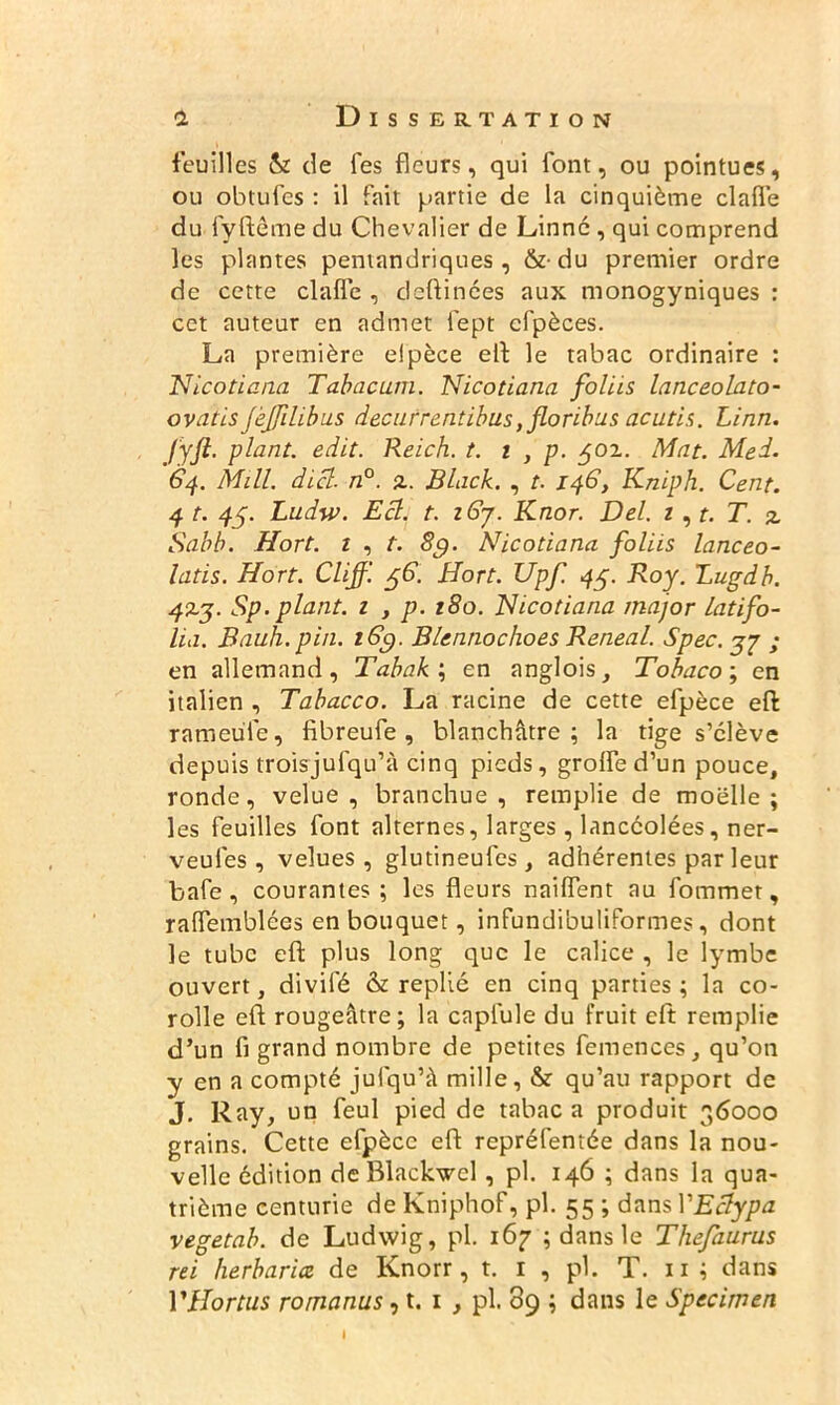 feuilles & de fes fleurs, qui font, ou pointues, ou obtufejs : il fait partie de la cinquième clafle du fyftême du Chevalier de Linné , qui comprend les plantes pentandriques , &• du premier ordre de cette clafle , deftinées aux monogyniques : cet auteur en admet fept cfpèces. La première elpèce eft le tabac ordinaire : Nicotiana Tabac uni. Nicotiana foliis lanceolato- ovatis jèjrdibus decurrentibus,floribus acutis. Linn. Jyft. plant, edit. Reich, t. i , p. $oz. Mat. Med. 64. Mill. dicl. n°. £. Black. , t. 146, Kniph. Cent. 4 t. 45. Ludw. Ecl. t. zGy. Knor. Del. 1, t. T. % Sabb. Hort. 1 , t. 8g. Nicotiana foliis lanceo- latis. Hort. Clijf. $6. Hort. Upf. 45. Roy. Lugdb. 4%j. Sp. plant. 1 , p. 180. Nicotiana major Latifo- lia. Bauh.pin. 16g. Blennochoes Reneal. Spec. gj ; en allemand, Tabak\ en anglois, Tobaco; en italien , Tabacco. La racine de cette efpèce eft rameu'fe, fibreufe , blanchâtre; la tige s’élève depuis troisjufqu’à cinq pieds, grofled’un pouce, ronde, velue, branchue , remplie de moelle; les feuilles font alternes, larges, lancéolées, ner- veufes , velues, glutineufes, adhérentes par leur bafe, courantes; les fleurs naiflent au fommet, raflemblées en bouquet, infundibuliformes, dont le tube eft plus long que le calice , le lymbe ouvert, divifé & replié en cinq parties; la co- rolle efl rougeâtre; la capfule du fruit eft remplie d’un fi grand nombre de petites femences, qu’on y en a compté jufqu’â mille, & qu’au rapport de J, Ray, un feul pied de tabac a produit 36000 grains. Cette efpècc eft repréfentée dans la nou- velle édition de Blackwcl, pl. 146 ; dans la qua- trième centurie de Kniphof, pl. 55 ; dans YEclypa vegetab. de Ludwig, pl. 167 ; dans le Thefaurus rei herbariæ de Knorr, t. 1 , pl. T. 11 ; dans VHortus romanus, t. 1 , pl. 89 ; dans le Specirnen