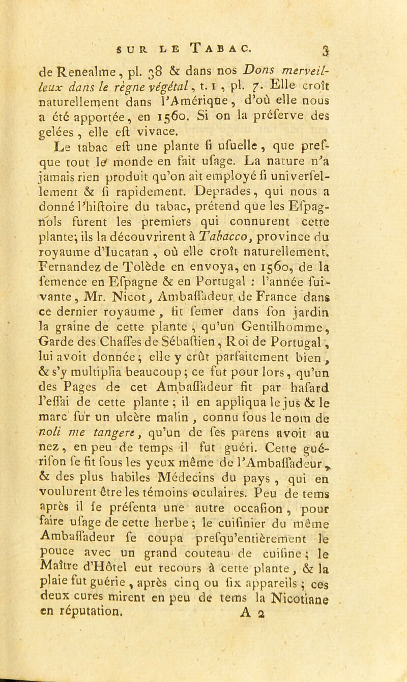 de Renealme, pl. 38 & dans nos Dons merveil- leux dans le règne végétal, t.1 , pl. 7. Elle croît naturellement dans PAmériqoe, d’où elle nous a été apportée, en 1560. Si on la préferve des gelées , elle eft vivace. Le tabac eft une plante fi ufuelle , que pref- que tout le< monde en fait ufage. La nature nJa jamais rien produit qu’on ait employé fi universel- lement & fi rapidement. Deprades, qui nous a donné Phiftoire du tabac, prétend que les Efpag- nbls furent les premiers qui connurent cette plante; ils la découvrirent à Tabacco, province du royaume d’Iucatan , où elle croît naturellement. Fernandez de Tolède en envoya, en 1560, de la femence en Efpagne & en Portugal : l’année Sui- vante, Mr. Nicot, Àmbalfadeur de France dans ce dernier royaume, fit Semer dans Son jardin la graine de cette plante , qu’un Gentilhomme, Garde des Chalfes de Sébaftien , Roi de Portugal, lui avoit donnée; elle y crût parfaitement bien, ôzs’y multiplia beaucoup; ce fut pour lors, qu’un des Pages de cet Ambaffadeur fit par hafard l’eflai de cette plante; il en appliqua le jus & le marc fur un ulcère malin , connu fous le nom de noli me tangert, qu’un de fes parens avoit au nez, en peu de temps il fut guéri. Cette gué- rilon fe fit fous les yeux même de PAmbaffadeur r & des plus habiles Médecins du pays , qui en voulurent être les témoins oculaires. Peu de tems après il fe préfenta une autre occafion , pour faire ufage de cette herbe ; le cuifinier du même Ambaffadeur fe coupa prefqu’entièrement le pouce avec un grand couteau de cuiline ; le Maître d’Hôtel eut recours à cette plante, & la plaie fut guérie , après cinq ou iix appareils ; ces deux cures mirent en peu de tems la Nicotiane en réputation. A 2