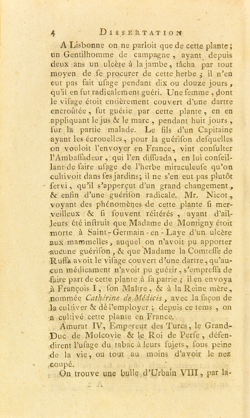 A Lisbonne on ne parloit que de cette plante; un Gentilhomme de campagne , ayant depuis deux ans un ulcère à la jambe, tâcha par tout moyen de le procurer de cette herbe ; il n'en eut pas fait ufage pendant dix ou douze jours , qu’il en fut radicalement guéri. Une femme , dont le vifage étoit entièrement couvert d’une dartre encroûtée , fut guérie par cette plante , en en appliquant le jus & le marc , pendant huit jours , fur la partie malade. Le fils d’un Capitaine ayant les écrouelles, pour la guérifon defquelles on vouloir l’envoyer en France, vint confulter l’Ambalfadeur , qui l’en dilfuada, en lui confeil- lant de faire ufage de l’herbe miraculeufe qu'on cultivoit dans les jardins; il ne s’en eut pas plutôt ' fervi, qu'il s'apperçut d’un grand changement, & enfin d’une guérifon radicale. Mr. Nicot, voyant des phénomènes de cette plante fi mer- veilleux & fi fouvent réitérés , ayant d’ail- leurs été inftruit que Madame de Montigny étoit morte à Saint - Germain - en - Laye d’un ulcère aux mammelles, auquel on n’avoit pu apporter ■aucune guérifon , & que Madame la Comtelfe de Ruffa a voit le vifage couvert d'une dartre, qu’au- cun médicament n’avoir pu guérir, s'emprefla de -faire part de cette plante à la patrie ; il en envoya à François I, fon Maître, & à la Reine mère, nommée Catherine de.Médicis, avec la façon de la cultiver & dé l’employer ; depuis ce teras , on a cultivé cette plante en France. Amurat IV, F/mpercur des Turcs, le Grand- Duc de Molcovie & le Roi de Perfe , défen- dirent l’ulage du tabac à leurs fujets, fous peine de la vie, ou tout au moins d’avoir le nez .coupé. On trouve une bulle d’Urbain VIII, par la-